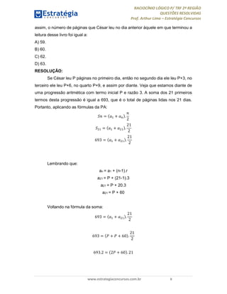 RACIOCÍNIO LÓGICO P/ TRF 2ª REGIÃO
QUESTÕES RESOLVIDAS
Prof. Arthur Lima – Estratégia Concursos
www.estrategiaconcursos.com.br 8
assim, o número de páginas que César leu no dia anterior àquele em que terminou a
leitura desse livro foi igual a:
A) 59.
B) 60.
C) 62.
D) 63.
RESOLUÇÃO:
Se César leu P páginas no primeiro dia, então no segundo dia ele leu P+3, no
terceiro ele leu P+6, no quarto P+9, e assim por diante. Veja que estamos diante de
uma progressão aritmética com termo inicial P e razão 3. A soma dos 21 primeiros
termos desta progressão é igual a 693, que é o total de páginas lidas nos 21 dias.
Portanto, aplicando as fórmulas da PA:
= + .
2
= + .
21
2
693 = + .
21
2
Lembrando que:
an = a1 + (n-1).r
a21 = P + (21-1).3
a21 = P + 20.3
a21 = P + 60
Voltando na fórmula da soma:
693 = + .
21
2
693 = + + 60 .
21
2
693.2 = 2 + 60 . 21
 