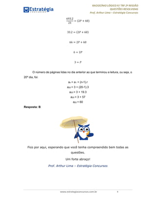 RACIOCÍNIO LÓGICO P/ TRF 2ª REGIÃO
QUESTÕES RESOLVIDAS
Prof. Arthur Lima – Estratégia Concursos
www.estrategiaconcursos.com.br 9
693.2
21
= 2 + 60
33.2 = 2 + 60
66 = 2 + 60
6 = 2
3 =
O número de páginas lidas no dia anterior ao que terminou a leitura, ou seja, o
20º dia, foi:
an = a1 + (n-1).r
a20 = 3 + (20-1).3
a20 = 3 + 19.3
a20 = 3 + 57
a20 = 60
Resposta: B
Fico por aqui, esperando que você tenha compreendido bem todas as
questões.
Um forte abraço!
Prof. Arthur Lima – Estratégia Concursos
 