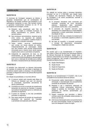 10
LEGISLAÇÃO
QUESTÃO 26
O município de Contagem assegura os direitos e
garantias fundamentais que as constituições da
República e do Estado conferem aos brasileiros e aos
estrangeiros residentes no país. São também direitos
e garantias fundamentais previstos no art. 5º da
Lei Orgânica de Contagem, exceto:
A) Ninguém será prejudicado pelo fato de
litigar com órgão ou entidade municipal, no
âmbito administrativo ou judicial, salvo o
servidor público.
B) Nos processos administrativos, observar-se-ão,
entre outros, os requisitos de validade,
a publicidade, o contraditório, a defesa ampla e o
despacho ou a decisão motivados.
C) Todos podem reunir-se pacificamente,
sem armas, em locais abertos ao público,
independentemente de autorização, desde
que não frustrem outra reunião anteriormente
convocada para o mesmo local, sendo apenas
exigido prévio aviso à autoridade competente.
D) Independe de pagamento de taxa, ou de
emolumentos, ou de garantia de instância,
oexercíciododireitodepetiçãoourepresentação,
bem como a obtenção de certidão para a defesa
de direito a esclarecimento de interesse pessoal.
QUESTÃO 27
O vereador que descumprir os deveres decorrentes
do mandato ou praticar ato que afete a dignidade da
investidura estará sujeito a processo e às penalidades
previstas no Regimento Interno da Câmara Municipal de
Contagem.
Em relação às penalidades, é incorreto afirmar:
A) A censura verbal será imposta pela Mesa da
Câmara ao Vereador que usar, em discurso
ou proposição, expressões atentatórias do
decoro parlamentar.
B) Considera-se incurso na sanção de impedimento
temporário do exercício do mandato o vereador
que praticar transgressão grave ou reiterada aos
preceitos do regimento.
C) A perda do mandato é uma das penalidades
previstas no regimento.
D) Nos casos passíveis de sanção de impedimento
temporário do exercício do mandato,
a penalidade será aplicada pelo Plenário.
QUESTÃO 28
Em relação às normas sobre o processo disciplinar,
previstas na Lei nº 2.160/1990, que dispõe sobre
o Estatuto dos Servidores Públicos do Município
de Contagem e dá outras providências, assinale a
alternativa correta.
A) O processo disciplinar será conduzido por
comissão, composta de cinco servidores
estáveis, designados pela autoridade,
que indicará, dentre eles, o seu presidente.
B) A comissão de inquérito exercerá suas
atividades com independência e imparcialidade,
assegurada a ampla publicidade necessária à
elucidação do fato.
C) No prazo de 180 dias, contados do recebimento
do processo, a autoridade julgadora proferirá a
sua decisão.
D) Na fase do inquérito, a comissão promoverá
a tomada de depoimento, acareações,
investigações e diligências cabíveis.
QUESTÃO 29
De acordo com a Lei Complementar nº 312/2021,
que institui o Plano de Carreira dos Servidores Efetivos
da Câmara Municipal de Contagem, dispõe sobre a
estrutura administrativa da Câmara de Contagem e dá
outras providências, não compõe o Departamento de
Assistência Médico-Social a
A) Seção Odontológica.
B) Seção Social.
C) Seção de Segurança.
D) Seção de Nutrição.
QUESTÃO 30
Segundo a Lei Complementar nº 312/2021, não é uma
competência da Ouvidoria-Geral da Câmara:
A) Empreender ações relacionadas à integração,
otimização e racionalização dos procedimentos
inerentes às atividades de pessoal.
B) Registrar e dar o tratamento adequado às
sugestões, críticas, reclamações, denúncias,
elogios e pedidos de informação sobre as
atividades da Câmara apresentadas por
público externo.
C) Sugerir mudanças que permitam o efetivo
controle social das atividades desenvolvidas no
âmbito da Câmara.
D) Informar ao interessado sobre o encaminhamento
de suas comunicações, exceto na hipótese em
que a lei assegurar o dever de sigilo.
 