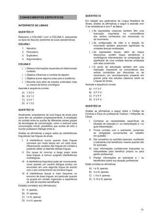 11
CONHECIMENTOS ESPECÍFICOS
INTÉRPRETE DE LIBRAS
QUESTÃO 31
Relacione a COLUNA I com a COLUNA II, associando
os tipos de discurso existentes às suas características.
COLUNA I
1. Narrativo
2. Persuasivo
3. Explicativo
4. Argumentativo
COLUNA II
)
( Oferece informações requeridas em determinado
contexto.
)
( Objetiva influenciar a conduta de alguém.
)
( Objetiva provar alguma coisa para a audiência.
)
( Reconta uma série de eventos ordenados mais
ou menos de forma cronológica.
Assinale a sequência correta.
A) 1 3 2 4
B) 2 4 1 3
C) 3 2 4 1
D) 4 1 3 2
QUESTÃO 32
Atualmente, empréstimos de uma língua de sinais para
outra têm se ampliado progressivamente. A ampliação
do contato entre os surdos de diferentes países graças
às tecnologias da comunicação, como a webcam para
comunicação virtual, possibilitou que surdos de todo o
mundo pudessem interagir entre si.
Analise as afirmativas a seguir sobre as interferências
linguísticas nas línguas de sinais.
I. A interferência ocorre quando duas línguas
convivem por muito tempo em um certo local,
influenciando usuários das línguas em contato e
podendo afetar os falantes dessas línguas.
II. Por causa do convívio a longo prazo entre
duas línguas, é comum surgirem interferências
morfológicas.
III. A interferência linguística pode ser inconsciente,
como quando um usuário bilíngue produz um
enunciado em uma segunda língua de acordo
com o seu conhecimento da primeira língua.
IV. A interferência lexical é mais frequente no
encontro de duas línguas, em particular quando
os grupos em contato organizam a experiência
de vida de maneira semelhante.
Está(ão) correta(s) a(s) afirmativa(s)
A) II, apenas.
B) IV, apenas.
C) I e III, apenas
D) II e IV, apenas.
QUESTÃO 33
Em relação aos parâmetros da Língua Brasileira de
Sinais, analise as afirmativas a seguir e assinale com
V as verdadeiras e com F as falsas.
)
( As expressões corporais também têm uma
marcação importante na concordância
dos verbos conhecidos por direcionais ou
de movimento.
)
( As configuração de mão e a direção do
movimento também adicionam significado às
unidades lexicais sinalizadas.
)
( As expressões faciais, além de traços
discursivos, contêm traços semânticos e
morfológicos intervenientes na composição do
significado de uma unidade lexicais sinalizada
com elas construída.
)
( O ponto de articulação também tem uma
marcação importante na concordância dos
verbos conhecidos por direcionais ou de
movimento, um reconhecimento presente em
grande parte dos estudos clássicos sobre as
Línguas de Sinais.
Assinale a sequência correta.
A) F F V F
B) V F V V
C) F V F F
D) V V F V
QUESTÃO 34
Analise as afirmativas a seguir sobre o Código de
Conduta e Ética do profissional Tradutor / Intérprete de
Libras.
I. Conhecer as necessidades específicas da
situação de tradução e / ou interpretação e / ou
guia-interpretação.
II. Firmar contrato com o solicitante, cumprindo
as obrigações concernentes ao trabalho
em questão.
III. Dar conselhos ou opiniões pessoais, auxiliando
o solicitante a ter benefícios, mesmo quando não
for acionado.
IV. Usar informações confidenciais traduzidas ou
interpretadas para benefício próprio ou para
ganho profissional.
V. Prestar informações ao solicitante e / ou
beneficiário sobre sua atuação profissional.
Estão corretas as afirmativas
A) I e III, apenas.
B) II e IV, apenas.
C) I, II e V, apenas.
D) II, III e IV, apenas.
 