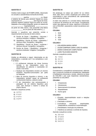 13
QUESTÃO 37
Analise o texto a seguir, de STUMPE (2008), relacionado
ao conceito e características da Escrita de Sinais.
______________ significa ______________no Brasil,
é sistema de escrita para escrever línguas de sinais,
expressando os ______________ das línguas de sinais,
podendo registrar qualquer língua de sinais do mundo,
adaptada a sua própria ortografia, sendo um sistema de
______________, majoritariamente ______________,
do ponto de vista interno, mas possuindo uma leitura
______________ de um ponto de vista externo [...].
Assinale a sequência que preenche correta e
respectivamente as lacunas do texto anterior.
A) Escrita de Sinais / SignWriting / discursos /
escritura simbólica / imagético / ideográfica
B) SignWriting / Escrita de Sinais / parâmetros /
escritura mista / fonográfico / ideográfica
C) SignWriting / Escrita de Sinais / morfemas /
escritura manual / fonográfico / pictográfico
D) Escrita de Sinais / SignWriting / sintagmas /
escritura sinalizada / imagético / pictográfico
QUESTÃO 38
Analise as afirmativas a seguir, relacionadas ao ato
interpretativo, e assinale com V as verdadeiras e com
F as falsas.
)
( O profissional intérprete de Libras funciona
durante o ato interpretativo como um
decodificador de palavras e expressões em
sinais e vice-versa.
)
( Qualquer ato interpretativo envolve um enorme
empenho linguístico-comunicativo por parte
do intérprete.
)
( Além do domínio linguístico e técnico, o ato
interpretativo também requer do profissional
conhecimento histórico, cultural e social.
)
( O ato interpretativo visa exclusivamente à
passagem de um sistema linguístico para
outro, sem alcançar o mesmo o campo do
próprio idioma.
Assinale a sequência correta.
A) V F F V
B) F V V F
C) F V F V
D) V V F F
QUESTÃO 39
Há sentenças na Libras que podem ter as ordens
SVO, OSV, SOV e VOS e sentenças com verbos com
concordância e sem concordância são apresentadas
pelos usuários da língua.
A ordem das palavras é o conceito básico relacionado
à estrutura da sentença de uma língua. Considerando
ordem das palavras em Libras, relacione a COLUNA II
com a COLUNA I, associando a ordem da estrutura com
a frase.
COLUNA I
1. SVO
2. OSV
3. SOV
4. VOS
COLUNA II
)
( GELADEIRA MARIA LIMPAR
)
( QUEM COMPRAR CARRO JOÃO OU MARIA
)
( MARIA CONHECER COMPUTADOR
)
( JOÃO TELEVISÃO ASSISTIR
Assinale a sequência correta.
A) 1 3 4 2
B) 2 4 1 3
C) 3 1 2 4
D) 4 2 3 1
QUESTÃO 40
Considerando a competência socioemocional, referindo
que o constructo consiste em competências, habilidades
e facilitadores emocionais e sociais, relacione as áreas
da COLUNA I com suas respectivas características,
presentes na COLUNA II.
COLUNA I
1. Intrapessoais
2. Interpessoais
3. Gerenciamento do estresse
4. Adaptabilidade
5. Humor geral
COLUNA II
)
( Empatia, responsabilidade social e relações
interpessoais.
)
( Felicidade e otimismo.
)
( Consciência emocional, assertividade,
independência, autoestima e autorrealização.
)
( Flexibilidade e resolução de problemas.
)
( Tolerância ao estresse e controle de impulsos.
Assinale a sequência correta.
A) 2 5 1 4 3
B) 3 1 2 5 4
C) 4 3 5 2 1
D) 5 4 3 1 2
 