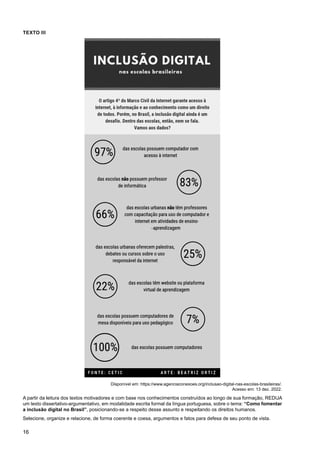 16
TEXTO III
Disponível em: https://www.agenciaconexoes.org/inclusao-digital-nas-escolas-brasileiras/.
Acesso em: 13 dez. 2022.
A partir da leitura dos textos motivadores e com base nos conhecimentos construídos ao longo de sua formação, REDIJA
um texto dissertativo-argumentativo, em modalidade escrita formal da língua portuguesa, sobre o tema: “Como fomentar
a inclusão digital no Brasil”, posicionando-se a respeito desse assunto e respeitando os direitos humanos.
Selecione, organize e relacione, de forma coerente e coesa, argumentos e fatos para defesa de seu ponto de vista.
 