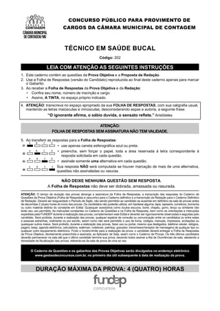 CONCURSO PÚBLICO PARA PROVIMENTO DE
CARGOS DA CÂMARA MUNICIPAL DE CONTAGEM
TÉCNICO EM SAÚDE BUCAL
Código: 202
LEIA COM ATENÇÃO AS SEGUINTES INSTRUÇÕES
1. Este caderno contém as questões da Prova Objetiva e a Proposta de Redação.
2. Use a Folha de Respostas (versão do Candidato) reproduzida ao final deste caderno apenas para marcar
o Gabarito.
3. Ao receber a Folha de Respostas da Prova Objetiva e da Redação:
• Confira seu nome, número de inscrição e cargo.
• Assine, A TINTA, no espaço próprio indicado.
4. ATENÇÃO: transcreva no espaço apropriado da sua FOLHA DE RESPOSTAS, com sua caligrafia usual,
mantendo as letras maiúsculas e minúsculas, desconsiderando aspas e autoria, a seguinte frase:
“O ignorante afirma, o sábio duvida, o sensato reflete.” Aristóteles
ATENÇÃO:
FOLHADE RESPOSTAS SEMASSINATURANÃO TEM VALIDADE.
5. Ao transferir as respostas para a Folha de Respostas:
• use apenas caneta esferográfica azul ou preta.
• preencha, sem forçar o papel, toda a área reservada à letra correspondente à
resposta solicitada em cada questão.
• assinale somente uma alternativa em cada questão.
Sua resposta NÃO será computada se houver marcação de mais de uma alternativa,
questões não assinaladas ou rasuras.
NÃO DEIXE NENHUMA QUESTÃO SEM RESPOSTA.
A Folha de Respostas não deve ser dobrada, amassada ou rasurada.
ATENÇÃO: O tempo de duração das provas abrange a assinatura da Folha de Respostas, a transcrição das respostas do Caderno de
Questões da Prova Objetiva (Folha de Respostas e rascunho) para o Caderno definitivo e a transcrição da Redação para o Caderno Definitivo
de Redação. Deverá ser resguardado o Período de Sigilo, não sendo permitido ao candidato se ausentar em definitivo da sala de provas antes
de decorridas 2 (duas) horas do início das provas. Os candidatos não poderão utilizar, em hipótese alguma, lápis, lapiseira, corretivos, borracha
ou outro material distinto do constante em Edital. Quaisquer acessórios como óculos escuros, boné, chapéu, gorro, lenço ou similares não
terão seu uso permitido. As instruções constantes no Caderno de Questões e na Folha de Resposta, bem como as orientações e instruções
expedidas pela FUNDEP durante a realização das provas, complementam este Edital e deverão ser rigorosamente observadas e seguidas pelo
candidato. Será proibida, durante a realização das provas, qualquer espécie de consulta ou comunicação entre os candidatos ou entre estes
e pessoas estranhas, oralmente ou por escrito, assim como não será permitido o uso de livros, códigos, manuais, impressos, anotações ou
quaisquer outros meios. Será proibido, durante a realização das provas, fazer uso ou portar, mesmo que desligados, telefone celular, relógios,
pagers, beep, agenda eletrônica, calculadora, walkman, notebook, palmtop, gravador, transmissor/receptor de mensagens de qualquer tipo ou
qualquer outro equipamento eletrônico. Findo o horário-limite para a realização da prova, o candidato deverá entregar a Folha de Respostas
da Prova Objetiva, devidamente preenchida e assinada, ao Aplicador de Sala, assim como o Caderno de Provas. Os três últimos candidatos
deverão permanecer na sala até que o último candidato termine sua prova, devendo todos assinar a Ata de Ocorrências da sala, atestando a
idoneidade da fiscalização das provas, retirando-se da sala de prova de uma só vez.
O Caderno de Questões e os gabaritos das Provas Objetivas serão divulgados no endereço eletrônico
www.gestaodeconcursos.com.br, no primeiro dia útil subsequente à data de realização da prova.
DURAÇÃO MÁXIMA DA PROVA: 4 (QUATRO) HORAS
 