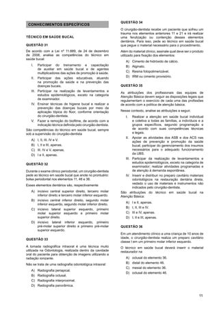 11
CONHECIMENTOS ESPECÍFICOS
TÉCNICO EM SAÚDE BUCAL
QUESTÃO 31
De acordo com a Lei nº 11.889, de 24 de dezembro
de 2008, analise as competências do técnico em
saúde bucal:
I. Participar do treinamento e capacitação
de auxiliar em saúde bucal e de agentes
multiplicadores das ações de promoção à saúde.
II. Participar das ações educativas, atuando
na promoção da saúde e na prevenção das
doenças bucais.
III. Participar na realização de levantamentos e
estudos epidemiológicos, exceto na categoria
de examinador.
IV. Ensinar técnicas de higiene bucal e realizar a
prevenção das doenças bucais por meio da
aplicação tópica do flúor, conforme orientação
do cirurgião-dentista.
V. Fazer a remoção do biofilme, de acordo com a
indicação técnica definida pelo cirurgião-dentista.
São competências do técnico em saúde bucal, sempre
sob a supervisão do cirurgião-dentista
A) I, II, III, IV e V.
B) I, II e III, apenas.
C) III, IV e V, apenas.
D) I e II, apenas.
QUESTÃO 32
Durante o exame clínico periodontal, um cirurgião-dentista
pede ao técnico em saúde bucal que anote no prontuário:
bolsa periodontal nos elementos 11, 48 e 38.
Esses elementos dentários são, respectivamente
A) incisivo central superior direito, terceiro molar
inferior direito e terceiro molar inferior esquerdo.
B) incisivo central inferior direito, segundo molar
inferior esquerdo, segundo molar inferior direito.
C) incisivo lateral superior esquerdo, primeiro
molar superior esquerdo e primeiro molar
superior direito.
D) incisivo lateral inferior esquerdo, primeiro
pré-molar superior direito e primeiro pré-molar
superior esquerdo.
QUESTÃO 33
A tomada radiográfica intraoral é uma técnica muito
utilizada na Odontologia, realizada dentro da cavidade
oral do paciente para obtenção de imagens utilizando a
radiação ionizante.
Não se trata de uma radiografia odontológica intraoral:
A) Radiografia periapical.
B) Radiografia oclusal.
C) Radiografia interproximal.
D) Radiografia panorâmica.
QUESTÃO 34
O cirurgião-dentista recebe um paciente que sofreu um
trauma nos elementos anteriores 11 e 21 e irá realizar
uma ferulização ou contenção desses elementos
dentários. Para isso, pede ao técnico em saúde bucal
que pegue o material necessário para o procedimento.
Além do material clínico, assinale qual deve ser o produto
utilizado para fixação dos elementos:
A) Cimento de hidróxido de cálcio.
B) Alginato.
C) Resina fotopolimerizável.
D) IRM ou cimento provisório.
QUESTÃO 35
As atribuições dos profissionais das equipes de
Atenção Básica devem seguir as disposições legais que
regulamentam o exercício de cada uma das profissões
de acordo com a política de atenção básica.
Nesse contexto, analise as atribuições a seguir.
I. Realizar a atenção em saúde bucal individual
e coletiva a todas as famílias, a indivíduos e a
grupos específicos, segundo programação e
de acordo com suas competências técnicas
e legais.
II. Apoiar as atividades dos ASB e dos ACS nas
ações de prevenção e promoção da saúde
bucal; participar do gerenciamento dos insumos
necessários para o adequado funcionamento
da UBS.
III. Participar da realização de levantamentos e
estudos epidemiológicos, exceto na categoria de
examinador; realizar atividades programadas e
de atenção à demanda espontânea.
IV. Inserir e distribuir no preparo cavitário materiais
odontológicos na restauração dentária direta,
vedado o uso de materiais e instrumentos não
indicados pelo cirurgião-dentista.
São atribuições do técnico em saúde bucal na
Atenção Básica:
A) I e II, apenas.
B) I, II, III e IV.
C) III e IV, apenas.
D) I, II e III, apenas.
QUESTÃO 36
Em um atendimento clínico a uma criança de 10 anos de
idade, o cirurgião-dentista realiza um preparo cavitário
classe I em um primeiro molar inferior esquerdo.
O técnico em saúde bucal deverá inserir o material
restaurador na
A) oclusal do elemento 36.
B) distal do elemento 46.
C) mesial do elemento 36.
D) oclusal do elemento 46.
 