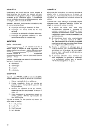 12
QUESTÃO 37
A escovação tem como principal função remover a
placa bacteriana dos dentes e não deve ser feita com
movimentos bruscos, pois sua função é remover a placa
bacteriana e não a estrutura dental. É aconselhável
escovar os dentes, pelo menos, três vezes ao dia após
as refeições, além do uso do fio dental.
Assinale a alternativa em que se tem indicação do uso
de escova de cerdas duras:
A) Escovação em crianças até 5 anos de idade.
B) Escovação em idosos acima de 70 anos
de idade.
C) Escovação de dentaduras e próteses removíveis.
D) Escovação em pacientes edêntulos ou sem
elementos dentários em cavidade oral.
QUESTÃO 38
Analise o texto a seguir.
A __________________ é um processo que visa a
destruir todas as formas de vida microbianas que
possam contaminar materiais e objetos. São eliminados
durante a ________________ organismos como vírus,
bactérias e fungos. A _________________ de materiais
pode se desenvolver por meio de diferentes processos
químicos e físicos.
Assinale a alternativa que preenche corretamente as
lacunas na frase anterior.
A) desinfecção
B) esterilização
C) assepsia
D) antissepsia
QUESTÃO 39
Segundo a Lei nº 11.899, de 24 de dezembro de 2008,
analise as seguintes funções do técnico em saúde bucal:
I. Exercer a atividade de forma autônoma.
II. Prestar assistência direta ou indireta ao
paciente, sem a indispensável supervisão do
cirurgião-dentista.
III. Realizar, na cavidade bucal do paciente,
procedimentos não discriminados no artigo 5o
dessa Lei.
IV. Fazer propaganda de seus serviços, exceto em
revistas, jornais e folhetos especializados da
área odontológica.
Segundo a referida Lei, são vedadas ao técnico em
saúde bucal as funções
A) I, II e III, apenas.
B) I, II, III e IV.
C) III e IV, apenas.
D) I e II, apenas.
QUESTÃO 40
A Educação em Saúde é um processo que envolve as
relações entre os profissionais da área de saúde e a
população, que necessita construir seus conhecimentos
e aumentar sua autonomia nos cuidados individual e
coletivo.
De acordo com o artigo “Educação em Saúde Bucal para
pacientes adultos”, assinale a alternativa incorreta em
relação ao processo de educar em saúde.
A) A equipe de saúde bucal deve estar
suficientemente motivada e envolvida no
processo educacional; as atividades devem
considerar os determinantes sociais, e relacionar
o autocuidado e a autonomia com a elevação da
qualidade de vida.
B) Os educadores devem estar conscientizados
de que a motivação contínua é efetiva,
mas que imposição de técnicas padronizadas e a
prescriçãodemateriais,mesmoquedispendiosos
para a higiene bucal, é fundamental.
C) Durante as atividades de educação para a
saúde, é essencial que o profissional estabeleça
um vínculo com o paciente e a comunicação
deve ser clara e adequada a cada pessoa ou
grupo populacional.
D) O processo educativo deve acontecer de
modo permanente, no decorrer do tratamento,
e os profissionais podem aliar a atenção
individualizada às práticas em grupo.
 