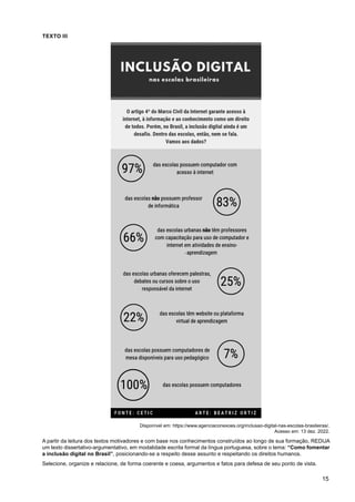 15
TEXTO III
Disponível em: https://www.agenciaconexoes.org/inclusao-digital-nas-escolas-brasileiras/.
Acesso em: 13 dez. 2022.
A partir da leitura dos textos motivadores e com base nos conhecimentos construídos ao longo de sua formação, REDIJA
um texto dissertativo-argumentativo, em modalidade escrita formal da língua portuguesa, sobre o tema: “Como fomentar
a inclusão digital no Brasil”, posicionando-se a respeito desse assunto e respeitando os direitos humanos.
Selecione, organize e relacione, de forma coerente e coesa, argumentos e fatos para defesa de seu ponto de vista.
 