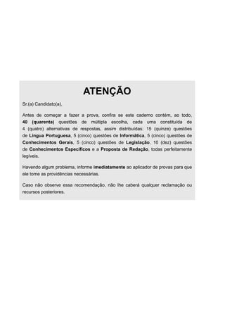 ATENÇÃO
Sr.(a) Candidato(a),
Antes de começar a fazer a prova, confira se este caderno contém, ao todo,
40 (quarenta) questões de múltipla escolha, cada uma constituída de
4 (quatro) alternativas de respostas, assim distribuídas: 15 (quinze) questões
de Língua Portuguesa, 5 (cinco) questões de Informática, 5 (cinco) questões de
Conhecimentos Gerais, 5 (cinco) questões de Legislação, 10 (dez) questões
de Conhecimentos Específicos e a Proposta de Redação, todas perfeitamente
legíveis.
Havendo algum problema, informe imediatamente ao aplicador de provas para que
ele tome as providências necessárias.
Caso não observe essa recomendação, não lhe caberá qualquer reclamação ou
recursos posteriores.
 