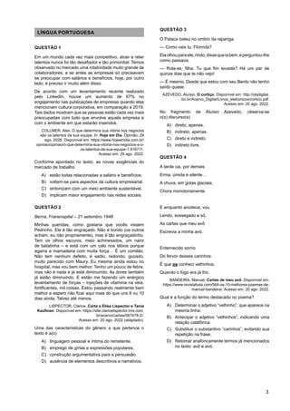 3
LÍNGUA PORTUGUESA
QUESTÃO 1
Em um mundo cada vez mais competitivo, atrair e reter
talentos nunca foi tão desafiador e tão primordial. Temos
observado no mercado uma rotatividade muito grande de
colaboradores; e se antes as empresas só precisavam
se preocupar com salários e benefícios, hoje, por outro
lado, é preciso ir muito além disso.
De acordo com um levantamento recente realizado
pelo LinkedIn, houve um aumento de 67% no
engajamento nas publicações de empresas quando elas
mencionam cultura corporativa, em comparação a 2019.
Tais dados mostram que as pessoas estão cada vez mais
preocupadas com tudo que envolve aquela empresa e
com o ambiente em que estarão inseridos.
COLLMER, Alex. O que determina sua vitória nos negócios
são os talentos da sua equipe. In: Hoje em Dia. Opinião, 29
ago. 2028. Disponível em: https://www.hojeemdia.com.br/
opiniao/opiniao/o-que-determina-sua-vitoria-nos-negocios-s-o-
os-talentos-da-sua-equipe-1.916711.
Acesso em: 29 ago. 2022.
Conforme apontado no texto, as novas exigências do
mercado de trabalho
A) estão todas relacionadas a salário e benefícios.
B) voltam-se para aspectos da cultura empresarial.
C) sintonizam com um meio ambiente sustentável.
D) implicam maior engajamento nas redes sociais.
QUESTÃO 2
Berna, Franenspital – 21 setembro 1948
Minhas queridas, como gostaria que vocês vissem
Pedrinho. Ele é tão engraçado. Não é bonito (os outros
acham, eu não propriamente), mas é tão engraçadinho.
Tem os olhos escuros, meio achinesados, um nariz
de batatinha – e está com um calo nos lábios porque
agarra a mamadeira com muita força… É um comilão.
Não tem nenhum defeito, é sadio, redondo, gozado,
muito parecido com Maury. Eu mesma ainda estou no
hospital, mas vou bem melhor. Tenho um pouco de febre,
mas não é nada e já está diminuindo. As dores também
já estão diminuindo. E estão me fazendo um enérgico
levantamento de forças – injeções de vitamina na veia,
fortificantes, mil coisas. Estou passando realmente bem
melhor e espero não ficar aqui mais do que uns 8 ou 10
dias ainda. Talvez até menos.
LISPECTOR, Clarice. Carta a Elisa Lispector e Tania
Kaufman. Disponível em: https://site.claricelispector.ims.com.
br/acervo/cartas/067478-2/.
Acesso em: 20 ago. 2022 (adaptado).
Uma das características do gênero a que pertence o
texto é a(o)
A) linguagem pessoal e íntima do remetente.
B) emprego de gírias e expressões populares.
C) construção argumentativa para a persuasão.
D) ausência de elementos descritivos e narrativos.
QUESTÃO 3
O Pataca bateu no ombro da rapariga.
— Como vais tu, Florinda?
Elaolhouparaele,rindo;dissequeiabem,eperguntou-lhe
como passava.
— Rola-se, filha. Tu que fim levaste? Há um par de
quinze dias que te não vejo!
— É mesmo. Desde que estou com seu Bento não tenho
saído quase.
AZEVEDO, Aluísio. O cortiço. Disponível em: http://objdigital.
bn.br/Acervo_Digital/Livros_eletronicos/cortico.pdf.
Acesso em: 20 ago. 2022.
No fragmento de Aluísio Azevedo, observa-se
o(s) discurso(s)
A) direto, apenas.
B) indireto, apenas.
C) direto e indireto.
D) indireto livre.
QUESTÃO 4
A tarde cai, por demais
Erma, úmida e silente…
A chuva, em gotas glaciais,
Chora monotonamente.
E enquanto anoitece, vou
Lendo, sossegado e só,
As cartas que meu avô
Escrevia a minha avó.
Enternecido sorrio
Do fervor desses carinhos:
É que os conheci velhinhos,
Quando o fogo era já frio.
BANDEIRA, Manuel. Cartas de meu avô. Disponível em:
https://www.revistabula.com/564-os-10-melhores-poemas-de-
manuel-bandeira/. Acesso em: 20 ago. 2022.
Qual é a função do termo destacado no poema?
A) Determinar o adjetivo “velhinho”, que aparece na
mesma linha.
B) Antecipar o adjetivo “velhinhos”, indicando uma
relação catafórica.
C) Substituir o substantivo “carinhos”, evitando sua
repetição na frase.
D) Retomar anaforicamente termos já mencionados
no texto: avô e avó.
 