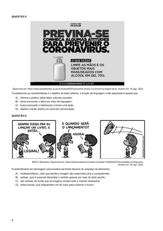4
QUESTÃO 5
Disponível em: https://www.bandeirantes.pr.gov.br/noticia/625/campanha-contra-o-coronavirus-estado-do-pr. Acesso em: 20 ago. 2022.
Considerando as características e o objetivo do texto anterior, a função da linguagem a ele associada é aquela que
A) informa o público sobre fatos culturais recentes.
B) tenta emocionar o leitor por meio da linguagem.
C) busca persuadir o interlocutor a tomar uma ação.
D) objetiva manter aberto um canal de comunicação.
QUESTÃO 6
BECK, Alexandre. Disponível em: https://tirasarmandinho.tumblr.com/post/115254634074/novidades-no-blog-sério.
Acesso em: 20 ago. 2022.
O entendimento da mensagem comunicativa da tirinha decorre do emprego de elementos
A) multissemióticos, visto que escrita e imagem são essenciais para a compreensão.
B) verbais, pois é possível interpretar o sentido apenas por meio do texto escrito.
C) não verbais, de modo que as imagens contam toda a história necessária.
D) verbo-visuais, que independem um do outro para construir o humor.
 
