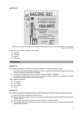 7
QUESTÃO 15
Disponível em: https://www.unisaudemarau.com.br/informativos/ver/43/campanha-da-vacina-antigripal-2020?v=%2Finformativos.
Acesso em: 20 ago. 2022.
A frase “vacine-se!” pode ser classificada como do tipo
A) imperativa.
B) declarativa.
C) optativa.
D) interrogativa.
INFORMÁTICA
QUESTÃO 16
Com relação às operações e manipulação de pastas no Windows 10, analise as afirmativas a seguir.
I. Ao se copiar uma pasta de trabalho no Windows 10, todos os arquivos nela contidos são copiados, exceto os que
tenham os atributos de somente leitura habilitados.
II. O nome de uma pasta pode iniciar com um número, como, por exemplo: “2-trabalhos”.
III. Ao se excluir uma pasta, todo o seu conteúdo é movido para a lixeira, podendo ele ser restaurado a qualquer
momento, caso a lixeira ainda não tenha sido esvaziada.
Estão corretas as afirmativas
A) I e II, apenas.
B) I e III, apenas.
C) II e III, apenas.
D) I, II e III.
QUESTÃO 17
Com relação às diretrizes de organização de dados do Microsoft Excel para Office 365, assinale a alternativa incorreta.
A) Deve-se colocar itens semelhantes na mesma coluna.
B) Deve-se evitar colocar dados críticos acima ou abaixo do intervalo porque os dados podem ficar ocultos quando
se filtra o intervalo.
C) Deve-se evitar colocar linhas e colunas em branco dentro de um intervalo de dados.
D) Deve-se deixar pelo menos uma coluna em branco e uma linha em branco entre um intervalo de dados relacionado
e outros dados na planilha.
 