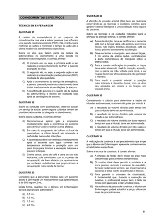 11
CONHECIMENTOS ESPECÍFICOS
TÉCNICO EM ENFERMAGEM
QUESTÃO 31
A cadeia da sobrevivência é um conjunto de
procedimentos que visa a salvar pessoas que sofreram
uma parada cardiorrespiratória (PCR). Ela contribui para
melhorar as ações e minimizar o tempo de ação até a
vítima receber os atendimentos específicos.
Sobre os elos que fazem parte da cadeia da
sobrevivência no atendimento a uma parada no
ambiente extra-hospitalar, é correto afirmar:
A) O primeiro elo, ou seja, a primeira ação a ser
realizada é o reconhecimento da PCR e suporte
avançado de vida.
B) O segundo elo, ou seja, a segunda ação a ser
realizada é a reanimação cardiopulmonar (RCP)
imediata de alta qualidade.
C) Após o acionamento do serviço de emergência,
a pessoa que está prestando o atendimento deve
iniciar imediatamente as ventilações de socorro.
D) A desfibrilação precoce é o quarto elo da cadeia
da sobrevivência e deverá ser realizada logo
após as ventilações de socorro.
QUESTÃO 32
Sobre as condutas com queimaduras, deve-se buscar
um serviço de saúde, porém alguns cuidados devem ser
providenciados antes da chegada no atendimento.
Sobre esses cuidados, é correto afirmar:
A) Recomenda-se aplicar gelo e emplastos
imediatamente após a ocorrência do acidente
para diminuir a dor e resfriar a área afetada.
B) Em caso do surgimento de bolhas no local da
queimadura, a vítima deverá ser orientada a
perfurá-las para evitar infecções.
C) A queimadura deve ser resfriada imediatamente
após o acidente com água corrente em
temperatura ambiente e protegida com um
pano limpo para diminuir a sensação dolorosa e
prevenir infecção.
D) Creme dental, borra de café e clara de ovo são
indicados, pois contribuem com o processo de
recuperação da área afetada por queimaduras
por conterem substâncias que proporcionam a
recuperação mais rápida da derme.
QUESTÃO 33
Considere que a prescrição médica para um paciente
adulto é 250 mg de um medicamento cuja apresentação
é de 500 mg em 2 mL.
Desta forma, quantos mL o técnico em Enfermagem
deverá aspirar para administrar?
A) 0,5 mL.
B) 1,0 mL.
C) 1,5 mL.
D) 2,5 mL.
QUESTÃO 34
A aferição da pressão arterial (PA) deve ser realizada
observando-se as técnicas e cuidados corretos para
garantir valores fidedignos e uma avaliação mais segura
do paciente.
Sobre as técnicas e os cuidados indicados para a
aferição da pressão arterial, é correto afirmar:
A) Antes da aferição, deve-se certificar se o paciente
está com a bexiga vazia, não praticou exercícios
físicos, não ingeriu bebidas alcoólicas, café ou
fumou próximo ao momento da aferição.
B) Deve-se fechar o manguito, sem deixar folgas,
5 cm acima da artéria radial, centralizando
a parte compressiva do manguito sobre a
artéria radial.
C) Para a correta verificação da pressão, o braço
deve estar abaixo do nível do coração, apoiado,
com a palma da mão voltada para cima, e as
roupas devem ser afrouxadas para não garrotear
o membro.
D) Para medir a pressão arterial, a posição
mais indicada é decúbito dorsal, com os dois
pés apoiados em coxins e os braços em
posição prona.
QUESTÃO 35
Considerando o cálculo para determinar a vazão de
infusões endovenosas, o número de gotas por minuto é
A) o resultado do volume dividido pelo tempo em
que a infusão deve ser administrada.
B) o resultado do tempo dividido pelo volume da
infusão a ser administrada.
C) o resultado do volume dividido por duas vezes o
tempo em que a infusão deve ser administrada.
D) o resultado do volume dividido por três vezes o
tempo em que a infusão deve ser administrada.
QUESTÃO 36
A realização de curativos é um procedimento que exige
que o técnico de Enfermagem apresente conhecimentos
e habilidades específicas.
Sobre a técnica de curativos, é correto afirmar:
A) A limpeza da ferida deve iniciar da área mais
contaminada para a menos contaminada.
B) O curativo ideal deve permitir a umidade e a
troca gasosa, remover o excesso de exsudato,
fornecer isolamento térmico, ser impermeável a
bactérias e estar isento de partículas e tóxicos.
C) Para garantir o processo de cicatrização,
é fundamental que, durante a execução do
curativo, o profissional seque bem o leito da
ferida com gaze para evitar umidade local.
D) Na ausência de pacote de curativos, o técnico de
Enfermagem poderá substituir a pinça, utilizando
luvas de procedimentos.
 