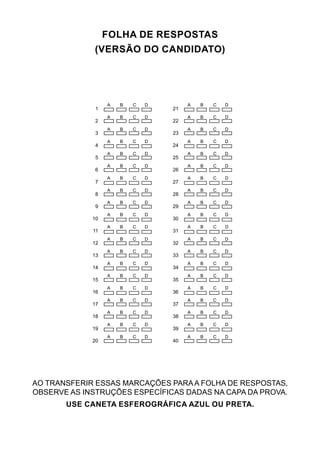 FOLHA DE RESPOSTAS
(VERSÃO DO CANDIDATO)
1
2
3
4
5
6
7
8
9
10
11
12
13
14
15
16
17
18
19
20
21
22
23
24
25
26
27
28
29
30
31
32
33
34
35
36
37
38
39
40
A B C D
A B C D
A B C D
A B C D
A B C D
A B C D
A B C D
A B C D
A B C D
A B C D
A B C D
A B C D
A B C D
A B C D
A B C D
A B C D
A B C D
A B C D
A B C D
A B C D
A B C D
A B C D
A B C D
A B C D
A B C D
A B C D
A B C D
A B C D
A B C D
A B C D
A B C D
A B C D
A B C D
A B C D
A B C D
A B C D
A B C D
A B C D
A B C D
A B C D
AO TRANSFERIR ESSAS MARCAÇÕES PARAA FOLHA DE RESPOSTAS,
OBSERVE AS INSTRUÇÕES ESPECÍFICAS DADAS NA CAPA DA PROVA.
USE CANETA ESFEROGRÁFICA AZUL OU PRETA.
 