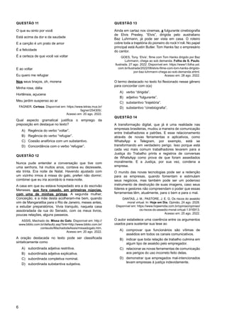 6
QUESTÃO 11
O que eu sinto por você
Está acima da dor e da saudade
E a canção é um prato de amor
É a felicidade
É a certeza de que você vai voltar
E ao voltar
Eu quero me refugiar
Nos seus braços, oh, morena
Minha rosa, dália
Hortênsia, açucena
Meu jardim suspenso ao ar
FAGNER. Certeza. Disponível em: https://www.letras.mus.br/
fagner/254305/.
Acesso em: 20 ago. 2022.
Qual aspecto gramatical justifica o emprego da
preposição em destaque no texto?
A) Regência do verbo “voltar”.
B) Regência do verbo “refugiar”.
C) Coesão anafórica com um substantivo.
D) Concordância com o verbo “refugiar”.
QUESTÃO 12
Nunca pude entender a conversação que tive com
uma senhora, há muitos anos, contava eu dezessete,
ela trinta. Era noite de Natal. Havendo ajustado com
um vizinho irmos à missa do galo, preferi não dormir;
combinei que eu iria acordá-lo à meia-noite.
A casa em que eu estava hospedado era a do escrivão
Meneses, que fora casado, em primeiras núpcias,
com uma de minhas primas. A segunda mulher,
Conceição, e a mãe desta acolheram-me bem, quando
vim de Mangaratiba para o Rio de Janeiro, meses antes,
a estudar preparatórios. Vivia tranquilo, naquela casa
assobradada da rua do Senado, com os meus livros,
poucas relações, alguns passeios.
ASSIS, Machado de. Missa do Galo. Disponível em: http://
www.biblio.com.br/defaultz.asp?link=http://www.biblio.com.br/
conteudo/MachadodeAssis/missadogalo.htm.
Acesso em: 20 ago. 2022.
A oração destacada no texto pode ser classificada
sintaticamente como
A) subordinada adjetiva restritiva.
B) subordinada adjetiva explicativa.
C) subordinada completiva nominal.
D) subordinada substantiva subjetiva.
QUESTÃO 13
Ainda em cartaz nos cinemas, a fulgurante cinebiografia
de Elvis Presley, “Elvis”, dirigida pelo australiano
Baz Luhrmann, já pode ser vista em casa. O roteiro
cobre toda a trajetória do pioneiro do rock’n’roll. No papel
principal está Austin Butler. Tom Hanks faz o empresário
do cantor.
GOES, Tony. ‘Elvis’, filme com Tom Hanks dirigido por Baz
Luhrmann, chega ao sob demanda. Folha de S. Paulo.
Ilustrada, 27 ago. 2022. Disponível em: https://www1.folha.uol.
com.br/ilustrada/2022/08/elvis-filme-com-tom-hanks-dirigido-
por-baz-luhrmann-chega-ao-sob-demanda.shtml.
Acesso em: 28 ago. 2022.
O termo destacado no texto foi flexionado nesse gênero
para concordar com o(a)
A) verbo “dirigida”.
B) adjetivo “fulgurante”.
C) substantivo “trajetória”.
D) substantivo “cinebiografia”.
QUESTÃO 14
A transformação digital, que já é uma realidade nas
empresas brasileiras, mudou a maneira de comunicação
entre trabalhadores e patrões. E esse relacionamento
através de novas ferramentas e aplicativos, como
WhatsApp e Telegram, por exemplo, está se
transformando em verdadeiro perigo. Isso porque está
cada vez mais comum trabalhadores levarem para a
Justiça do Trabalho prints e registros de conversas
de WhatsApp como prova de que foram assediados
moralmente. E a Justiça, por sua vez, condena a
empresa.
O mundo das novas tecnologias pode ser a redenção
para as empresas, quando fomentam e estimulam
seus negócios, mas também pode ser um poderoso
instrumento de destruição de suas imagens, caso seus
líderes e gestores não compreendam o poder que essas
ferramentas têm, atualmente, para o bem e para o mal.
DANTAS, J. M.; PASTORE, J. E. G. Os riscos do assédio
moral virtual. In: Hoje em Dia. Opinião, 24 ago. 2028.
Disponível em: https://www.hojeemdia.com.br/opiniao/opiniao/
os-riscos-do-assedio-moral-virtual-1.916913.
Acesso em: 25 ago. 2022.
O autor estabelece uma coerência entre os argumentos
usados para sustentar sua tese ao
A) comprovar que funcionários são vítimas de
assédios em todos os canais comunicativos.
B) indicar que toda relação de trabalho culmina em
algum tipo de assédio pelo empregador.
C) relacionar as novas ferramentas de comunicação
aos perigos do uso incorreto feito delas.
D) demonstrar que empregados mal-intencionados
levam empresas à justiça indevidamente.
 