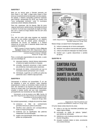 5
QUESTÃO 7
Mais de um século após o Decreto assinado por
Dom Pedro II, em 1880, o litígio entre Ceará e Piauí
torna-se novamente tema de discussão nos dois estados.
Em debate, o relatório cartográfico preliminar realizado
pelo Exército, apresentado em 2016, que mostra uma
“nova configuração territorial”, onde 13 municípios
cearenses seriam afetados diretamente.
Para nós, cearenses, não há disputa. Não há como
negociar sentimento, pertencimento, identidade territorial
e cultural. O vínculo que a população da região em litígio
tem com o Ceará ao longo desses mais de cem anos
é imensurável.
[…]
Ora, não há como todo esse impasse ser resolvido
apenas por uma análise cartográfica ou um relatório
técnico. Este tipo de estudo jamais alcançará o
sentimento de vínculo, as tradições e a história
cultural de um povo que é cearense desde antes das
capitanias hereditárias.
BRITO, Augusto. É preciso respeitar a história. Diário do
Nordeste. Opinião, 27 fev. 2021. Disponível em: https://
diariodonordeste.verdesmares.com.br/opiniao/colaboradores/
e-preciso-respeitar-a-historia-1.3053405.
Acesso em: 20 ago. 2022.
Para a construção argumentativa do seu texto, o autor
usa uma estratégia de
A) retomada histórica, citando fatores relacionados
à história da região envolvida no impasse.
B) comoção, buscando emocionar o leitor quanto
aos problemas vivenciados pelos cearenses.
C) exposição de dados, comprovando por que os
municípios devem permanecer com o Ceará.
D) intimidação, sugerindo um conflito por parte dos
cearenses caso o relatório seja aprovado.
QUESTÃO 8
Voluntariado é sinônimo de humanidade. É um ato
de cidadania e amor ao próximo, cujos impactos
engrandecem a todos os envolvidos nesta corrente do
bem. Ser voluntário é se importar com aquele que tem
menos ou quase nada, é ter capacidade de desenvolver
empatia e prestar auxílio aos que mais necessitam,
principalmente nos momentos de mais dificuldade.
Voluntariado: um ato de empatia e amor. ND+. Opinião, 28
ago. 2022. Disponível em: https://ndmais.com.br/opiniao/artigo/
voluntariado-um-ato-de-empatia-e-amor/.
Acesso em: 28 ago. 2022.
No contexto apresentado, a relação de sinonímia citada
A) comprova a falta de conhecimento
gramático-lexical por parte da articulista.
B) identifica duas palavras com correspondência
exata na língua portuguesa.
C) evidencia que os significados das palavras
independem da dicionarização.
D) sugere uma aproximação entre duas ideias que
podem se complementar.
QUESTÃO 9
CAZO. Disponível em: https://www.ji.com.br/artigo/charge-do-
dia-2084. Acesso em: 20 ago. 2022.
Nessa charge, as aspas foram empregadas para
A) indicar a presença de um termo estrangeiro.
B) destacar uma palavra mencionada pelo garoto.
C) criticar uma ideia de viralização nas redes sociais.
D) mostrar que o garoto desconhece o sentido
do termo.
QUESTÃO 10
Disponível em: https://br.pinterest.com/
pin/97531148160806243/. Acesso em: 20 ago. 2022.
O humor desse cartaz decorre de um(a)
A) crítica a um tipo de manchete jornalística que
segue regras antigas.
B) incorreção na grafia da palavra “plateia”,
que deveria ser acentuada.
C) referência a uma mudança ocorrida com o Novo
Acordo Ortográfico.
D) situação inusitada citada no texto, envolvendo
uma cantora famosa.
 