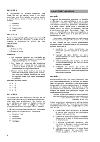 8
QUESTÃO 18
A funcionalidade do Microsoft PowerPoint para
Office 365 que nos permite atribuir a um objeto
selecionado uma funcionalidade, que ocorre quando
o usuário clica ou passa o mouse sobre ele, tem o
nome de
A) Animação.
B) Transição.
C) Suplementos.
D) Ação.
QUESTÃO 19
TendoemvistaostiposdegráficosdisponíveisnoMicrosoft
Excel para Office 365, relacione a COLUNA II com a
COLUNA I, associando os gráficos às suas
características.
COLUNA I
1. Gráfico de linha
2. Gráfico de barras
COLUNA II
)
( As categorias costumam ser organizadas ao
longo do eixo vertical, enquanto os valores são
dispostos ao longo do eixo horizontal.
)
( Os dados de categorias são distribuídos
uniformemente ao longo do eixo horizontal,
e todos os dados de valores são distribuídos
uniformemente ao longo do eixo vertical.
)
( Podem mostrar dados contínuos ao longo do
tempo em um eixo com escalas iguais; portanto,
são ideais para mostrar tendências de dados
em intervalos iguais, como meses, trimestres ou
anos fiscais.
Assinale a sequência correta.
A) 2 1 1
B) 1 2 1
C) 1 2 2
D) 2 1 2
QUESTÃO 20
Um homem teve seu computador infectado por um
código malicioso que tornou seus dados inacessíveis.
Logo após esse acontecimento, ele recebeu um
e-mail solicitando que fizesse um depósito no valor de
R$ 5.000,00 para obter o código de acesso,
que desbloquearia seus dados para edição e utilização.
O tipo de código malicioso que infectou o computador
desse homem, conforme o cert.br, é chamado de
A) Cavalo de Troia.
B) Backdoor.
C) Ransomware.
D) Keylogger.
CONHECIMENTOS GERAIS
QUESTÃO 21
A natureza da religiosidade vivenciada no Congado,
em Contagem, e o processo histórico de sua formação
evidenciam a reverência a Nossa Senhora do Rosário,
aos antepassados escravos e também a São Benedito
e a Santa Efigênia, dentre outros. A Irmandade de
Nossa Senhora do Rosário de Contagem, integrada
predominantemente pela Comunidade Negra dos
Arturos, é considerada uma das mais importantes e
tradicionais de Minas Gerais e do país. Seu primeiro
estatuto data de 1868.
Disponível em: https://www.contagem.mg.gov.br/arquivos/
comunicacao/atlascontagem.pdf. Acesso em: 25 ago. 2022.
O texto trata-se de uma tradição historicamente
importante para a formação cultural do país, cuja origem
pode ser relacionada à
A) resistência de pessoas escravizadas que
procuraram vivenciar aspectos de sua própria
cultura.
B) imposição da Igreja Católica aos povos
afrodescendentes de seguir rigorosamente os
dogmas católicos.
C) violência praticada pelos europeus no Brasil,
evidenciada na eliminação das práticas culturais
dos povos explorados.
D) flexibilidade dos colonos que viviam em
Contagem, permitindo as vivências religiosas
dos escravizados, ao contrário de outras áreas
colonizadas brasileiras.
QUESTÃO 22
O reservatório de Várzea das Flores, por exemplo, sofre
com construções feitas dentro de barragem, lixo, esgoto,
pesca, agropecuária e a poluição trazida por atividades
recreativas [...]. A poucos metros do ponto de captação
da Copasa em Várzea das Flores, lanchas e motos
aquáticas navegam livremente, e o lixo é amontado nas
margens da represa, onde pescadores lançam suas
iscas despreocupadamente.
Disponível em: http://www.abes-mg.org.br/visualizacao-de-
clipping/ler/3605/situacao-precaria-de-mananciais-como-o-
varzea-das-flores-deixa-alerta-na-grande-bh.
Acesso em: 30 ago. 2022.
O texto apresenta um questionamento sobre a situação
do reservatório Várzea das Flores, também conhecido
como Vargem das Flores. Essa situação é preocupante,
uma vez que
A) o reservatório foi construído com a finalidade
de oferecer lazer consciente aos moradores de
Contagem e áreas próximas.
B) o Sistema de Vargem é um dos responsáveis pelo
abastecimento de água da Região Metropolitana
de Belo Horizonte.
C) a atividade agropecuária, importante setor
econômico de Contagem, está ameaçada pela
expansão e mal uso do reservatório.
D) a Companhia de Saneamento de Minas Gerais
(COPASA) depende do reservatório para
fornecer água potável ao estado mineiro.
 
