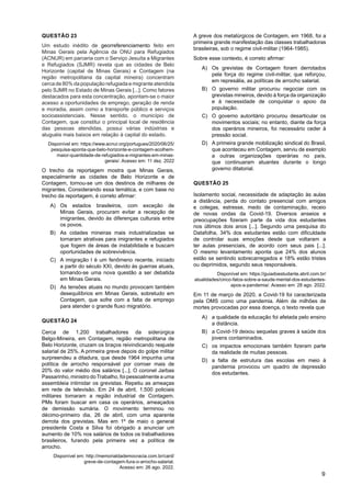 9
QUESTÃO 23
Um estudo inédito de georreferenciamento feito em
Minas Gerais pela Agência da ONU para Refugiados
(ACNUR) em parceria com o Serviço Jesuíta a Migrantes
e Refugiados (SJMR) revela que as cidades de Belo
Horizonte (capital de Minas Gerais) e Contagem (na
região metropolitana da capital mineira) concentram
cerca de 80% da população refugiada e migrante atendida
pelo SJMR no Estado de Minas Gerais [...]. Como fatores
destacados para esta concentração, apontam-se o maior
acesso a oportunidades de emprego, geração de renda
e moradia, assim como a transporte público e serviços
socioassistenciais. Nesse sentido, o município de
Contagem, que constitui o principal local de residência
das pessoas atendidas, possui várias indústrias e
aluguéis mais baixos em relação à capital do estado.
Disponível em: https://www.acnur.org/portugues/2020/06/25/
pesquisa-aponta-que-belo-horizonte-e-contagem-acolhem-
maior-quantidade-de-refugiados-e-migrantes-em-minas-
gerais/. Acesso em: 11 dez. 2022
O trecho da reportagem mostra que Minas Gerais,
especialmente as cidades de Belo Horizonte e de
Contagem, tornou-se um dos destinos de milhares de
migrantes. Considerando essa temática, e com base no
trecho da reportagem, é correto afirmar:
A) Os estados brasileiros, com exceção de
Minas Gerais, procuram evitar a recepção de
imigrantes, devido às diferenças culturais entre
os povos.
B) As cidades mineiras mais industrializadas se
tornaram atrativas para imigrantes e refugiados
que fogem de áreas de instabilidade e buscam
oportunidades de sobrevivência.
C) A imigração l é um fenômeno recente, iniciado
a partir do século XXI, devido às guerras atuais,
tornando-se uma nova questão a ser debatida
em Minas Gerais.
D) As tensões atuais no mundo provocam também
desequilíbrios em Minas Gerais, sobretudo em
Contagem, que sofre com a falta de emprego
para atender o grande fluxo migratório.
QUESTÃO 24
Cerca de 1.200 trabalhadores da siderúrgica
Belgo-Mineira, em Contagem, região metropolitana de
Belo Horizonte, cruzam os braços reivindicando reajuste
salarial de 25%. A primeira greve depois do golpe militar
surpreendeu a ditadura, que desde 1964 impunha uma
política de arrocho responsável por corroer mais de
20% do valor médio dos salários [...]. O coronel Jarbas
Passarinho, ministro doTrabalho, foi pessoalmente a uma
assembleia intimidar os grevistas. Repetiu as ameaças
em rede de televisão. Em 24 de abril, 1.500 policiais
militares tomaram a região industrial de Contagem.
PMs foram buscar em casa os operários, ameaçados
de demissão sumária. O movimento terminou no
décimo-primeiro dia, 26 de abril, com uma aparente
derrota dos grevistas. Mas em 1º de maio o general
presidente Costa e Silva foi obrigado a anunciar um
aumento de 10% nos salários de todos os trabalhadores
brasileiros, furando pela primeira vez a política de
arrocho.
Disponível em: http://memorialdademocracia.com.br/card/
greve-de-contagem-fura-o-arrocho-salarial.
Acesso em: 26 ago. 2022.
A greve dos metalúrgicos de Contagem, em 1968, foi a
primeira grande manifestação das classes trabalhadoras
brasileiras, sob o regime civil-militar (1964-1985).
Sobre esse contexto, é correto afirmar:
A) Os grevistas de Contagem foram derrotados
pela força do regime civil-militar, que reforçou,
em represália, as políticas de arrocho salarial.
B) O governo militar procurou negociar com os
grevistas mineiros, devido à força da organização
e à necessidade de conquistar o apoio da
população.
C) O governo autoritário procurou desarticular os
movimentos sociais; no entanto, diante da força
dos operários mineiros, foi necessário ceder à
pressão social.
D) A primeira grande mobilização sindical do Brasil,
que aconteceu em Contagem, serviu de exemplo
a outras organizações operárias no país,
que continuaram atuantes durante o longo
governo ditatorial.
QUESTÃO 25
Isolamento social, necessidade de adaptação às aulas
a distância, perda do contato presencial com amigos
e colegas, estresse, medo de contaminação, receio
de novas ondas da Covid-19. Diversos anseios e
preocupações fizeram parte da vida dos estudantes
nos últimos dois anos [...]. Segundo uma pesquisa do
Datafolha, 34% dos estudantes estão com dificuldade
de controlar suas emoções desde que voltaram a
ter aulas presenciais, de acordo com seus pais [...].
O mesmo levantamento aponta que 24% dos alunos
estão se sentindo sobrecarregados e 18% estão tristes
ou deprimidos, segundo seus responsáveis.
Disponível em: https://guiadoestudante.abril.com.br/
atualidades/cinco-fatos-sobre-a-saude-mental-dos-estudantes-
apos-a-pandemia/. Acesso em: 28 ago. 2022.
Em 11 de março de 2020, a Covid-19 foi caracterizada
pela OMS como uma pandemia. Além de milhões de
mortes provocadas por essa doença, o texto revela que
A) a qualidade da educação foi afetada pelo ensino
a distância.
B) a Covid-19 deixou sequelas graves à saúde dos
jovens contaminados.
C) os impactos emocionais também fizeram parte
da realidade de muitas pessoas.
D) a falta de estrutura das escolas em meio à
pandemia provocou um quadro de depressão
dos estudantes.
 