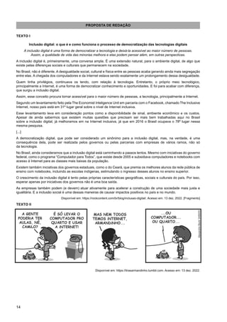 14
PROPOSTA DE REDAÇÃO
TEXTO I
Inclusão digital: o que é e como funciona o processo de democratização das tecnologias digitais
A inclusão digital é uma forma de democratizar a tecnologia e deixá-la acessível ao maior número de pessoas.
Assim, a qualidade de vida das minorias melhora e elas podem pensar além, em outras perspectivas.
A inclusão digital é, primeiramente, uma conversa ampla. É uma extensão natural, para o ambiente digital, de algo que
existe pelas diferenças sociais e culturais que permanecem na sociedade.
No Brasil, não é diferente. A desigualdade social, cultural e física entre as pessoas acaba gerando ainda mais segregação
entre elas. A chegada dos computadores e da Internet estava sendo exatamente um prolongamento dessa desigualdade.
Quem tinha privilégios, continuava os tendo, com relação à tecnologia. Entretanto, o próprio meio tecnológico,
principalmente a Internet, é uma forma de democratizar conhecimento e oportunidades. E foi para acabar com diferença,
que surgiu a inclusão digital.
Assim, esse conceito procura tornar acessível para o maior número de pessoas, a tecnologia, principalmente a Internet.
Segundo um levantamento feito pela The Economist Inteligence Unit em parceria com o Facebook, chamado The Inclusive
Internet, nosso país está em 31º lugar geral sobre o nível de Internet inclusiva.
Esse levantamento leva em consideração pontos como a disponibilidade de sinal, ambiente econômico e os custos.
Apesar de ainda sabermos que existem muitas questões que precisam ser mais bem trabalhadas aqui no Brasil
sobre a inclusão digital, já melhoramos em na Internet inclusiva, já que em 2016 o Brasil ocupava o 78º lugar nessa
mesma pesquisa.
[...]
A democratização digital, que pode ser considerado um sinônimo para a inclusão digital, mas, na verdade, é uma
consequência dela, pode ser realizada pelos governos ou pelas parcerias com empresas de vários ramos, não só
da tecnologia.
No Brasil, ainda consideramos que a inclusão digital está caminhando a passos lentos. Mesmo com iniciativas do governo
federal, como o programa “Computador para Todos”, que existe desde 2005 e subsidiava computadores e notebooks com
acesso à Internet para as classes mais baixas da população.
Existem também iniciativas dos governos estaduais, como o do Ceará, que premia os melhores alunos da rede pública de
ensino com notebooks, incluindo as escolas indígenas, estimulando o ingresso desses alunos no ensino superior.
O crescimento da inclusão digital é lento pelas próprias características geográficas, sociais e culturais do país. Por isso,
esperar apenas por iniciativas dos governos não é uma boa saída.
As empresas também podem (e devem) atuar ativamente para acelerar a construção de uma sociedade mais justa e
igualitária. E a inclusão social é uma dessas maneiras de causar impactos positivos no país e no mundo.
Disponível em: https://rockcontent.com/br/blog/inclusao-digital/. Acesso em: 13 dez. 2022. [Fragmento]
TEXTO II
Disponível em: https://tirasarmandinho.tumblr.com. Acesso em: 13 dez. 2022.
 
