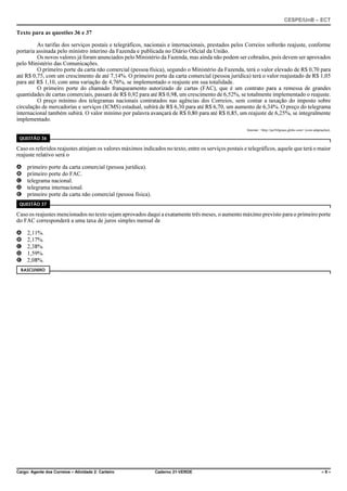 CESPE/UnB – ECT
Cargo: Agente dos Correios – Atividade 2: Carteiro Caderno 21-VERDE – 9 –
Texto para as questões 36 e 37
As tarifas dos serviços postais e telegráficos, nacionais e internacionais, prestados pelos Correios sofrerão reajuste, conforme
portaria assinada pelo ministro interino da Fazenda e publicada no Diário Oficial da União.
Os novos valores já foram anunciados pelo Ministério da Fazenda, mas ainda não podem ser cobrados, pois devem ser aprovados
pelo Ministério das Comunicações.
O primeiro porte da carta não comercial (pessoa física), segundo o Ministério da Fazenda, terá o valor elevado de R$ 0,70 para
até R$ 0,75, com um crescimento de até 7,14%. O primeiro porte da carta comercial (pessoa jurídica) terá o valor reajustado de R$ 1,05
para até R$ 1,10, com uma variação de 4,76%, se implementado o reajuste em sua totalidade.
O primeiro porte do chamado franqueamento autorizado de cartas (FAC), que é um contrato para a remessa de grandes
quantidades de cartas comerciais, passará de R$ 0,92 para até R$ 0,98, um crescimento de 6,52%, se totalmente implementado o reajuste.
O preço mínimo dos telegramas nacionais contratados nas agências dos Correios, sem contar a taxação do imposto sobre
circulação de mercadorias e serviços (ICMS) estadual, subirá de R$ 6,30 para até R$ 6,70, um aumento de 6,34%. O preço do telegrama
internacional também subirá. O valor mínimo por palavra avançará de R$ 0,80 para até R$ 0,85, um reajuste de 6,25%, se integralmente
implementado.
Internet: <http://pe360graus.globo.com> (com adaptações).
QUESTÃO 36
Caso os referidos reajustes atinjam os valores máximos indicados no texto, entre os serviços postais e telegráficos, aquele que terá o maior
reajuste relativo será o
A primeiro porte da carta comercial (pessoa jurídica).
B primeiro porte do FAC.
C telegrama nacional.
D telegrama internacional.
E primeiro porte da carta não comercial (pessoa física).
QUESTÃO 37
Caso os reajustes mencionados no texto sejam aprovados daqui a exatamente três meses, o aumento máximo previsto para o primeiro porte
do FAC corresponderá a uma taxa de juros simples mensal de
A 2,11%.
B 2,17%.
C 2,38%.
D 1,59%.
E 2,08%.
RASCUNHO
 