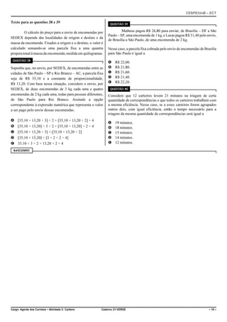 CESPE/UnB – ECT
Cargo: Agente dos Correios – Atividade 2: Carteiro Caderno 21-VERDE – 10 –
Texto para as questões 38 e 39
O cálculo do preço para o envio de encomendas por
SEDEX depende das localidades de origem e destino e da
massa da encomenda. Fixados a origem e o destino, o valor é
calculado somando-se uma parcela fixa a uma quantia
proporcional à massa da encomenda, medida em quilogramas.
QUESTÃO 38
Suponha que, no envio, por SEDEX, de encomendas entre as
cidades de São Paulo – SP e Rio Branco – AC, a parcela fixa
seja de R$ 35,10 e a constante de proporcionalidade,
R$ 13,20. Com base nessa situação, considere o envio, por
SEDEX, de duas encomendas de 3 kg cada uma e quatro
encomendas de 2 kg cada uma, todas para pessoas diferentes,
de São Paulo para Rio Branco. Assinale a opção
correspondente à expressão numérica que representa o valor
a ser pago pelo envio dessas encomendas.
A [35,10 + 13,20 × 3] × 2 + [35,10 + 13,20 × 2] × 4
B [35,10 + 13,20] × 3 × 2 + [35,10 + 13,20] × 2 × 4
C [35,10 + 13,20 × 3] + [35,10 + 13,20 × 2]
D [35,10 + 13,20] × [3 × 2 + 2 × 4]
E 35,10 × 3 × 2 + 13,20 × 2 × 4
QUESTÃO 39
Matheus pagou R$ 26,80 para enviar, de Brasília – DF a São
Paulo – SP, uma encomenda de 1 kg, e Lucas pagou R$ 31,40 pelo envio,
de Brasília a São Paulo, de uma encomenda de 2 kg.
Nesse caso, a parcela fixa cobrada pelo envio de encomendas de Brasília
para São Paulo é igual a
A R$ 22,00.
B R$ 21,80.
C R$ 21,60.
D R$ 21,40.
E R$ 22,20.
QUESTÃO 40
Considere que 12 carteiros levem 21 minutos na triagem de certa
quantidade de correspondências e que todos os carteiros trabalhem com
a mesma eficiência. Nesse caso, se a esses carteiros forem agrupados
outros dois, com igual eficiência, então o tempo necessário para a
triagem da mesma quantidade de correspondências será igual a
A 19 minutos.
B 18 minutos.
C 15 minutos.
D 14 minutos.
E 12 minutos.
RASCUNHO
 
