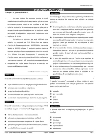 CESPE/UnB – ECT
Cargo: Agente dos Correios – Atividade 2: Carteiro Caderno 21-VERDE – 11 –
DISCIPLINA: PORTUGUÊS
Texto para as questões de 41 a 45
O novo estatuto dos Correios permite à estatal1
associar-se a companhias públicas e privadas, aplicar recursos
em grandes projetos, como no do trem-bala, e até abrir
agências no exterior. O presidente da empresa avisa que as4
perspectivas são quase ilimitadas e que, no horizonte, está a
necessidade de adaptação a tempos mais competitivos e de
ampliação de lucros.7
O balanço da empresa, que será publicado pela
primeira vez, mostrará que 2010 foi um bom ano para os
Correios. O faturamento chegou a R$ 13 bilhões, e a receita10
líquida, a R$ 800 milhões. O resultado positivo ajudará a
engordar um caixa robusto, que atualmente conta com cerca de
R$ 4 bilhões livres para investimento. O presidente dos13
Correios adverte que os recursos serão utilizados conforme os
interesses da empresa e sob regras de governança típicas de
companhias de capital aberto. Lançar-se no mercado, no16
entanto, está fora de cogitação.
Correio Braziliense, 20/2/2011 (com adaptações).
QUESTÃO 41
De acordo com o texto, há expectativa de que os Correios
A sejam o financiador oficial dos projetos do governo federal.
B se tornem mais competitivos e lucrativos.
C se desvinculem do poder público.
D se transformem em uma agência privada internacional.
E se convertam em uma instituição financeira de grande porte.
QUESTÃO 42
De acordo com o texto, o balanço da empresa mostrará que “2010
foi um bom ano para os Correios” (R.9-10), porque a estatal
A obteve alto faturamento e elevado rendimento.
B sobressaiu na imprensa como instituição confiável.
C utilizou seus recursos em companhias de capital aberto.
D apresentou,pelaprimeiravez,resultadosfinanceirospositivos.
E investiu bilhões no mercado de capital.
QUESTÃO 43
Assinale a opção em que a reescrita do primeiro período do texto
mantém a coerência das ideias do texto original e a correção
gramatical.
A O novo regulamento dos Correios, ao facilitar que a estatal seja
associada à companhias públicas, além das privadas, permitem
que a empresa seja financiada por grandes projetos, como o do
trem-bala, criando filiais em países estrangeiros.
B O novo estatuto dos Correios permite que a empresa se associe
a companhias públicas e privadas, invista recursos em grandes
projetos, como, por exemplo, no do trem-bala, e tenha
sucursais no exterior.
C O novo estatuto dos Correios permite a estatal a associação a
companhias públicas e privadas, à aplicação de recursos em
grandes projetos do trem-bala e até à abertura de filiais no
mundo exterior.
D A nova lei possibilita que os Correios seja associado as
companhiaspúblicaseprivadas,apliquemrecursosemgrandes
projetos,comotrem-bala e até conquiste agênciasestrangeiras.
E O novo regulamento dos Correios assumindo que a empresa
associe-se a outras companhias, públicas e privadas, investe
recursos em grandes projetos como o trem-bala e crie
possibilidades de ampliação em outros países.
QUESTÃO 44
A locução “no entanto”, empregada no último período do texto,
poderia ser substituída, com correção gramatical e sem prejuízo
para a coerência textual, por
A contudo.
B por essa razão.
C pois.
D embora.
E portanto.
QUESTÃO 45
A palavra “trem-bala” é composta por justaposição, tal qual o
vocábulo
A governança.
B ilimitado.
C passatempo.
D superprodução.
E faturamento.
 