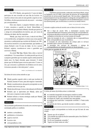 CESPE/UnB – ECT
Cargo: Agente dos Correios – Atividade 2: Carteiro Caderno 21-VERDE – 12 –
QUESTÃO 46
Em 1979, Mandy, uma garota de 13 anos de idade,
participou de uma excursão em uma ilha da Escócia. Lá,
resolveu colocar uma carta em uma garrafa e jogá-la ao mar.
No bilhete, ela dizia que precisava de um penpal — um amigo
por correspondência.
Dois anos depois, o pequeno Richard, então com
6 anos, encontrou a garrafa no litoral. Maravilhado, o
garotinho resolveu responder a Mandy, dizendo que queria ser
o amigo de correspondência da menina, que, por causa da
diferença de idade, não lhe respondeu.
Mandy, que, hoje, tem 45 anos, é mãe de três filhos
e vive em Beverley, na Inglaterra, revirava suas coisas quando
encontrou o cartão-postal que recebera de Richard, em 1981.
Ela resolveu mostrá-lo a seu atual namorado, que também se
chama Richard e tem 36 anos de idade. Ao ler o postal,
Richard, surpreso, reconheceu-se como o garotinho que
escrevera a Mandy.
Ao jornal The Sun, Mandy falou sobre a incrível
coincidência: “Foi maravilhoso. Eu então percebi que ele era
o pequeno garotinho que me mandou aquele cartão-postal há
tantos anos. Eu fiquei chocada, quase desmaiei. É doido
pensar que foi Richard quem escreveu para mim. É como se
nós, que crescemos a quilômetros de distância um do outro,
tivéssemos passado a vida toda juntos”, contou.
Internet: <www.hojeemdia.com.br> (com adaptações).
Da leitura do texto acima entende-se que
A Mandy guardou segredo sobre a carta que recebera de
Richard, durante 44 anos, para não magoar o namorado.
B Mandy, na adolescência, não queria corresponder-se com
meninos mais novos que ela.
C Mandy descobriu que vivera a vida toda perto de Richard.
D Richard, que se apaixonara por Mandy, adiou por
dois anos a resposta à carta recebida.
E Richard utilizou a mesma estratégia usada por Mandy
para responder à menina.
QUESTÃO 47
São acentuados graficamente de acordo com a mesma regra de
acentuação gráfica os vocábulos
A também e coincidência.
B quilômetros e tivéssemos.
C jogá-la e incrível.
D Escócia e nós.
E correspondência e três.
QUESTÃO 48
Oprimeiroselodomundo,conhecidocomoPennyBlack,surgiu
na Inglaterra, em 6/5/1840, como parte do processo de reorganização
promovido no serviço postal daquele país. Até essa data, o pagamento
pela prestação do serviço de transporte e entrega de correspondências era
feito pelo destinatário. A chegada do selo foi fundamental para o sucesso
da reforma postal, que revolucionou os correios no mundo inteiro.
Internet: <www.correios.com.br> (com adaptações).
Assinale a opção correta de acordo com as ideias do texto acima.
A Até o final do século XIX, o destinatário assumia total
responsabilidadepelotransporteepelaentregadecorrespondências.
B Naprimeira década do século XIX, uma revolução inglesaprovocou
verdadeira reviravolta nos serviços postais do mundo.
C Antes da invenção do selo, o remetente não se responsabilizava
pelas correspondências que encaminhava.
D A invenção do selo representou um avanço para os serviços
prestados pelos correios no mundo todo.
E A prestação dos serviços de transporte e entrega de
correspondências era bastante precária no século passado.
Texto para as questões de 49 a 51
O Estado de S.Paulo, 7/3/2006.
QUESTÃO 49
O efeito de humor da tirinha acima é evidenciado
A no conteúdo inesperado da mensagem contida no cartão.
B na expressão do Tigrão, ao dizer que Susi iria adorar o cartão.
C na reação do Tigrão, que considera Susi uma gatinha.
D no emprego das expressões “coraçãozão vermelho” e “botar renda
em volta”.
E no capricho de Calvin, que decide recortar e enfeitar o cartão.
QUESTÃO 50
Assinale a opção correspondente ao trecho em que há mais de uma
oração.
A “Aposto que ela vai adorar.”
B “Vou mandar um cartão de dia dos namorados para a Susi Derkins.”
C “Ela é uma gatinha.”
D “Eu fiz um coraçãozão vermelho.”
E “Agora vou botar renda em volta.”
 