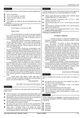 CESPE/UnB – ECT
Cargo: Agente dos Correios – Atividade 2: Carteiro Caderno 21-VERDE – 13 –
QUESTÃO 51
Assinale a opção em que o verbo da oração tem dois complementos.
A “Ela é uma gatinha.”
B “Eu fiz um coraçãozão vermelho.”
C “Agora vou botar renda em volta.”
D “Eu te odeio.”
E “Vou mandar um cartão de dia dos namorados para a Susi
Derkins.”
Texto para as questões 52 e 53
Rio de Janeiro, 2 de março de 1869.
Minha Carola.
Já a esta hora deves ter em mão a carta que te mandei1
hoje mesmo, em resposta às duas que ontem recebi. Nela foi
explicada a razão de não teres carta no domingo; deves ter
recebido duas na segunda-feira.4
Queres saber o que fiz no domingo? Trabalhei e estive
em casa. Saudades de minha C., tive-as como podes imaginar,
e mais ainda, estive aflito, como te contei, por não ter tido7
cartas tuas durante dois dias. Afirmo-te que foi um dos mais
tristes que tenho passado.
Contou-me hoje o Araújo que, encontrando-se, num10
dos carros que fazem viagem para Botafogo e Laranjeiras, com
o Miguel, este lhe dissera que andava procurando casa por ter
alugado a outra. Não sei se essa casa que ele procura é só para13
ele ou se para toda a família. Achei conveniente comunicar-te
isto; não sei se já sabes alguma coisa a este respeito. No
entanto, espero também a tua resposta ao que te mandei dizer16
na carta de ontem, relativamente à mudança.
Dizes que, quando lês algum livro, ouves unicamente
as minhas palavras, e que eu te apareço em tudo e em toda a19
parte? É então certo que eu ocupo o teu pensamento e a tua
vida? Já mo disseste tanta vez, e eu sempre a perguntar-te a
mesma cousa, tamanha me parece estafelicidade.Pois,olha; eu22
queria que lesses um livro que eu acabei de ler há dias; intitula-
se: A Família. Hei de comprar um exemplar para lermos em
nossa casa como uma espécie de Bíblia sagrada. É um livro25
sério, elevado e profundo; a simples leitura dele dá vontade de
casar.
Faltam quatro dias; daqui a quatro dias terás lá28
a melhor carta que eu te poderei mandar, que é a minha própria
pessoa, e ao mesmo tempo lerei o melhor...
MACHADINHO
Museu da República. Arquivo histórico. Versão digitada do manuscrito
original. Internet: <www.revistaepoca.globo.com> (com adaptações).
QUESTÃO 52
Acerca das ideias contidas na carta apresentada acima, assinale a
opção correta.
A Como o remetente e sua companheira pretendiam mudar-se de
casa, ele aguardava uma resposta dela a respeito desse assunto.
B Machadinho conta que comprou um livro que só pretendia ler
com Carola quando estivessem morando juntos.
C Na carta, Machadinho menciona seu encontrocom Araújo, que
havia alugado uma casa para a família.
D Nas duas cartas que enviou a Carola em uma segunda-feira,
Machadinho justifica por que não escreveu a ela no domingo.
E Nessa carta, o remetente relata à sua amada que estava
melancólico e angustiado no domingo por não ter recebido
correspondência dela nos últimos dias.
QUESTÃO 53
Assinale a opção em que é apresentado trecho do texto seguido de
proposta de alteração com a correta equivalência de sentido.
A “daqui a quatro dias terás lá a melhor carta” (R.28-29) / daqui
há quatro dias lerás aí a melhor notícia
B “Achei conveniente comunicar-te isto” (R.14-15) / Achei
indevido comunicar-te isso
C “Já mo disseste tanta vez” (R.21) / Já me disseste isso tantas
vezes
D “um livro que eu acabei de ler há dias” (R.23) / um livro que eu
acabei de ler durante dias
E “Hei de comprar um exemplar para lermos” (R.24) / Vamos
comprar um livro para lermos
Texto para as questões 54 e 55
Arrancar a máscara
“Arrancar a máscara” é evidenciar a verdadeira face,1
revelando a expressão legítima, oculta pelo disfarce. Tornar
público o escondido.
Na Grécia e em Roma, os atores representavam4
sempre mascarados. A máscara denunciava o caráter do
personagem em cena. Não se via o rosto do artista que vivia o
papel humorístico ou trágico. A máscara, impassível, valia7
permanentemente pela figura. Quando o ator trabalhava mal,
irritando os espectadores pelo desempenho inferior e falso, a
assistência, grega ou romana, podia exigir que ele tirasse a10
máscara do rosto, exibindo-se, para que recebesse diretamente
a demonstração do desagrado coletivo. Se algum ator era
obrigado a arrancar a máscara, subentendia-se a infelicidade da13
interpretação artística. Estava, pelo menos naquela ocasião,
repelido das simpatias e dos aplausos.
Identificava-se, portanto, o responsável pelo fracasso16
na legitimidade das feições. Já desapareceu, há duzentos anos,
o uso da máscara nos palcos, mas a frase “Arrancar a máscara”,
nascida de um milenar direito do auditório, continua sendo19
aplicada a situações inteiramente alheias ao teatro.
É uma das contemporaneidades do milênio.
Luís da Câmara Cascudo. Coisas que o povo diz.
São Paulo: Global, 2009, p. 34 (com adaptações).
QUESTÃO 54
Infere-se da leitura do texto que, no teatro grego e no romano, o
ator
A que atuasse mal em uma cena seria rejeitado em todas as
ocasiões em que se apresentasse.
B que tirava a máscara interrompia a cena e isso gerava
insatisfação coletiva.
C representava frequentemente uma única figura.
D usava a máscara para esconder seu verdadeiro caráter.
E com boa atuação no palco recebia aplausos e contava com a
simpatia do público.
QUESTÃO 55
Na frase “Identificava-se, portanto, o responsável pelo fracasso na
legitimidade das feições” (R.16-17), a palavra sublinhada expressa
o sentido de
A condição.
B oposição.
C explicação.
D conclusão.
E finalidade.
 