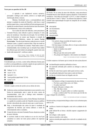 CESPE/UnB – ECT
Cargo: Agente dos Correios – Atividade 2: Carteiro Caderno 21-VERDE – 14 –
Texto para as questões de 56 a 58
A epístola é um implacável recurso narrativo,1
pressupõe o diálogo com outrem, comove e se impõe pela
interlocução direta e sincera.
Mariana Alcoforado usou a correspondência para4
atenuar a saudade do conde de Chamilly e, não fosse o casal
perfeito papel-tinta, o amor proibido da freira portuguesa pelo
capitão de cavalaria francês, uma das histórias mais fascinantes7
de arrebatamento, nunca seria conhecido.
Se as cartas de amor são ridículas, como preceituava
Fernando Pessoa, mais ridículo é quem as despreza. É uma10
arma de insistência. Uma tática da devoção. Foi um bilhete
posto furtivamente no casaco que baqueou o coração da
escritora Martha Medeiros, autora do poema Cartas13
Extraviadas. “Sou da erapré-Internet,entãojáescrevi e recebi
inúmeras cartas, e guardo a maioria delas. Hoje me rendo ao
email, que é um facilitador de contatos. Nada tenho contra a16
instantaneidade, mas reconheço que as emoções hoje andam
tão efêmeras que mal rendem um parágrafo, quanto mais uma
lauda toda manuscrita”, confessa a autora.19
Fabrício Carpinejar. Cartas e literatura: um amor por escrito.
In: Revista da Cultura, edição 12, jul./2008, p. 12-4 (com adaptações).
QUESTÃO 56
Considerando que, no texto, o autor utiliza diferentes formas para
se referir a correspondências, assinale a opção em que a palavra ou
expressão do texto está em sentido figurado.
A “bilhete” (R.11)
B ‘email’ (R.16)
C “epístola” (R.1)
D “casal perfeito papel-tinta” (R.5-6)
E “cartas” (R.9)
QUESTÃO 57
Assinale a opção correta de acordo com as ideias do texto.
A Emboraascartasconstituamimportanterecursonarrativo,essa
forma de comunicação, para o autor do texto, carece de
instantaneidade, visto que o diálogo entre remetente e
destinatário não é direto.
B O relacionamento amoroso entre a freira Mariana Alcoforado
e o capitão de cavalaria conde de Chamilly tornou-se público
devido à descoberta das cartas de amor que o casal trocava.
C Hoje, a desvalorização das cartas de amor é resultado do
surgimento da Internet, que tornou efêmero o modo de
relacionamento entre os amantes.
D O autor do texto, tal como Fernando Pessoa, despreza as cartas
de amor ridículas.
E A escritora citada no texto rendeu-se ao uso do email por
considerar as cartas um meio pouco prático de expressar
emoções.
QUESTÃO 58
No trecho “Se as cartas de amor são ridículas, como preceituava
Fernando Pessoa, mais ridículo é quem as despreza. É uma arma de
insistência. Uma tática da devoção” (R.9-11), o autor compara a
carta de amor a “arma” e “tática”. Ao utilizar essas palavras, o autor
constrói uma representação da ação de conquista do ser amado,
comparando-a a
A uma aposta.
B um investimento.
C uma doença.
D uma batalha.
E uma provação.
QUESTÃO 59
Um carteiro chega ao portão do hospício e grita:
— Carta para o 9.326!!!
Um louco pega o envelope, abre-o e vê que a carta está em
branco, e um outro pergunta:
— Quem te mandou essa carta?
— Minha irmã.
— Mas por que não está escrito nada?
— Ah, porque nós brigamos e não estamos nos falando!
Internet: <www.humortadela.com.br/piada> (com adaptações).
O efeito surpresa e de humor que se extrai do texto acima decorre
A da identificação numérica atribuída ao louco.
B da expressão utilizada pelo carteiro ao entregar a carta no
hospício.
C do fato de outro louco querer saber quem enviou a carta.
D da explicação dada pelo louco para a carta em branco.
E do fato de a irmã do louco ter brigado com ele.
QUESTÃO 60
Um homem se dirige à recepcionista de uma clínica:
— Por favor, quero falar com o dr. Pedro.
— O senhor tem hora?
O sujeito olha para o relógio e diz:
— Sim. São duas e meia.
— Não, não... Eu quero saber se o senhor é paciente.
— O que a senhora acha? Faz seis meses que ele não me
paga o aluguel do consultório...
Internet: <www.humortadela.com.br/piada> (com adaptações).
No texto acima, a recepcionista dirige-se duas vezes ao homem para
saber se ele
A verificou o horário de chegada e está sob os cuidados do dr.
Pedro.
B pode indicar-lhe as horas e decidiu esperar o pagamento do
aluguel.
C tem relógio e sabe esperar.
D marcou consulta e está calmo.
E marcou consulta para aquele dia e está sob os cuidados do dr.
Pedro.
 