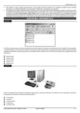 CESPE/UnB – ECT
Cargo: Agente dos Correios – Atividade 2: Carteiro Caderno 21-VERDE – 1 –
C Nas questões a seguir, marque, para cada uma, a única opção correta, de acordo com o respectivo comando. Para as devidas
marcações, use a Folha de Respostas, único documento válido para a correção das suas respostas.
C Nas questões que avaliam conhecimentos de informática, a menos que seja explicitamente informado o contrário, considere que todos
os programas mencionados estão em configuração padrão, em português, que o mouse está configurado para pessoas destras, que
expressões como clicar, clique simples e clique duplo referem-se a cliques com o botão esquerdo do mouse e que teclar corresponde
à operação de pressionar uma tecla e, rapidamente, liberá-la, acionando-a apenas uma vez. Considere também que não há restrições
de proteção, de funcionamento e de uso em relação aos programas, arquivos, diretórios, recursos e equipamentos mencionados.
DISCIPLINA: INFORMÁTICA
QUESTÃO 1
Com base na figura acima, que ilustra uma janela em que estão listados cinco arquivos armazenados no disco rígido de um computador,
e considerando que o ícone associado a cada um desses arquivos indica corretamente o programa utilizado na criação do arquivo, assinale
a opção correspondente ao arquivo que pode ser corretamente aberto, editado e salvo em seu formato original com o programa Microsoft
PowerPoint.
A arquivo-e.ppt
B arquivo-a.doc
C arquivo-b.pdf
D arquivo-c.txt
E arquivo-d.xls
QUESTÃO 2
Entre os componentes de informática mostrados na figura acima, comumente utilizados em conjunto com um computador, aquele que
corresponde a um periférico usado para entrada de dados é
A o alto-falante.
B o teclado.
C o conector RJ45.
D a impressora.
E o monitor LCD.
 