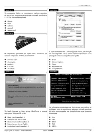 CESPE/UnB – ECT
Cargo: Agente dos Correios – Atividade 2: Carteiro Caderno 21-VERDE – 2 –
QUESTÃO 3
Na computação básica, os computadores realizam operações
de acordo com um sistema de numeração embasado nos números
0 e 1. Esse sistema é denominado
A binário.
B octal.
C quântico.
D decimal.
E hexadecimal.
QUESTÃO 4
O componente apresentado na figura acima, encontrado em
qualquer computador moderno, é denominado
A memória RAM.
B disco rígido.
C pendrive.
D CPU risk.
E disco CISC.
QUESTÃO 5
Na janela ilustrada na figura acima, identifica-se o sistema
operacional Windows XP versão
A Home com Service Pack 3.
B Enterprise com Service Pack 1.
C Professional com Service Pack 2.
D Enterprise com Service Pack 2.
E Professional com Service Pack 3.
QUESTÃO 6
A figura acima apresenta a janela Opções da Internet, em execução
em um computador com o sistema operacional Windows. Essa
janela pode ser acessada a partir do navegador
A Safari.
B Internet Explorer.
C Opera.
D Mozila Firefox.
E Google Chrome.
QUESTÃO 7
As informações apresentadas na figura acima, que podem ser
obtidas por meio de procedimento adequado realizado quando se
inicializa um computador, são disponibilizadas pela ferramenta
denominada
A ISA.
B DB9.
C BIOS.
D PCI.
E VESA.
 