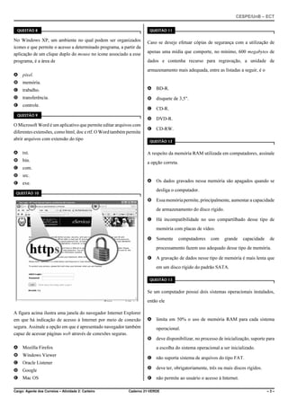 CESPE/UnB – ECT
Cargo: Agente dos Correios – Atividade 2: Carteiro Caderno 21-VERDE – 3 –
QUESTÃO 8
No Windows XP, um ambiente no qual podem ser organizados
ícones e que permite o acesso a determinado programa, a partir da
aplicação de um clique duplo do mouse no ícone associado a esse
programa, é a área de
A pixel.
B memória.
C trabalho.
D transferência.
E controle.
QUESTÃO 9
O Microsoft Word é um aplicativo que permite editar arquivos com
diferentes extensões, como html, doc e rtf. O Word também permite
abrir arquivos com extensão do tipo
A txt.
B bin.
C com.
D src.
E exe.
QUESTÃO 10
A figura acima ilustra uma janela do navegador Internet Explorer
em que há indicação de acesso à Internet por meio de conexão
segura. Assinale a opção em que é apresentado navegador também
capaz de acessar páginas web através de conexões seguras.
A Mozilla Firefox
B Windows Viewer
C Oracle Listener
D Google
E Mac OS
QUESTÃO 11
Caso se deseje efetuar cópias de segurança com a utilização de
apenas uma mídia que comporte, no mínimo, 600 megabytes de
dados e contenha recurso para regravação, a unidade de
armazenamento mais adequada, entre as listadas a seguir, é o
A BD-R.
B disquete de 3,5".
C CD-R.
D DVD-R.
E CD-RW.
QUESTÃO 12
A respeito da memória RAM utilizada em computadores, assinale
a opção correta.
A Os dados gravados nessa memória são apagados quando se
desliga o computador.
B Essa memória permite, principalmente, aumentar a capacidade
de armazenamento do disco rígido.
C Há incompatibilidade no uso compartilhado desse tipo de
memória com placas de vídeo.
D Somente computadores com grande capacidade de
processamento fazem uso adequado desse tipo de memória.
E A gravação de dados nesse tipo de memória é mais lenta que
em um disco rígido do padrão SATA.
QUESTÃO 13
Se um computador possui dois sistemas operacionais instalados,
então ele
A limita em 50% o uso de memória RAM para cada sistema
operacional.
B deve disponibilizar, no processo de inicialização, suporte para
a escolha do sistema operacional a ser inicializado.
C não suporta sistema de arquivos do tipo FAT.
D deve ter, obrigatoriamente, três ou mais discos rígidos.
E não permite ao usuário o acesso à Internet.
 