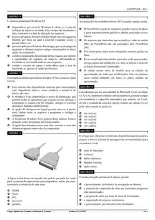 CESPE/UnB – ECT
Cargo: Agente dos Correios – Atividade 2: Carteiro Caderno 21-VERDE – 4 –
QUESTÃO 14
O sistema operacional Windows XP
A disponibiliza, por meio do Windows Explorer, o recurso de
exibição de arquivos em modo lista, em que são mostrados o
tipo, o tamanho e a data de alteração dos arquivos.
B possui o programa Windows Media Player para navegação na
Internet, por meio do qual é possível visualizar emails e
acessar sítios web.
C possui o aplicativo Windows Messenger, que se encarrega de
organizar e eliminar arquivos antigos armazenados no disco
rígido do computador.
D contémapastapadrão denominada Minhasimagens, que permite
a organização de arquivos de imagens, adicionando-se,
excluindo-se ou classificando-se esses arquivos.
E contém o recurso de copiar e colar dados para a área de
transferência, apenas na versão profissional.
QUESTÃO 15
EmrelaçãoaosistemaoperacionalWindowsVista,assinaleaopção
correta.
A Esse sistema não disponibiliza recursos para sincronização
com dispositivos móveis, como celulares e tocadores de
música portáteis.
B O Windows Vista disponibiliza o modo de hibernação, que
permite fechar os aplicativos que estejam em uso, desligar o
computador e, quando este for religado, carregar os mesmos
aplicativos fechados anteriormente.
C A opção de desligamento logoff permite encerrar a sessão
atual, fechar todos os arquivos e programas e desligar o
computador.
D A ferramenta Windows Aero, própria desse sistema, fornece
proteção contra programas mal intencionados.
E A opção Itens Recentes mostra uma lista contendo o nome dos
últimos programas removidos do computador.
QUESTÃO 16
A figura acima ilustra um tipo de cabo padrão que pode ser usado
para a conexão de impressoras a um computador, sendo, para isso,
necessária a existência de uma porta
A HDMI.
B VGA.
C PCI.
D microusb.
E paralela.
QUESTÃO 17
A respeito do Microsoft PowerPoint 2007, assinale a opção correta.
A O PowerPoint é capaz de manipular grandes bancos de dados
e gerar automaticamente gráficos e tabelas associados a esses
bancos.
B Os arquivos que contenham apresentações criadas na versão
2003 do PowerPoint não são carregados pelo PowerPoint
2007.
C Um eslaide pode conter texto e fotografia, mas não, gráfico ou
filme.
D Para a visualização dos eslaides como eles serão apresentados,
ou seja, apenas um eslaide por tela, deve-se utilizar o modo de
exibição denominado Classificação.
E O eslaide mestre serve de modelo para os eslaides da
apresentação, de modo que modificações feitas na estrutura
desse eslaide refletirão em todos os outros eslaides da
apresentação.
QUESTÃO 18
Considerando que, em uma planilha do Microsoft Excel, as células
A1, A2 e A3 contenham somente valores numéricos, assinale a opção
correspondente à expressão matemática que permite, no Excel,
dividir o resultado da soma dos valores contidos nas células A1 e A2
pelo valor contido na célula A3.
A =(A1+A2)/A3
B =(A1*A2)+A3
C =(A1/A2)+A3
D =(A1-A2)*A3
E =(A1-A2)/A3
QUESTÃO 19
O serviço que, oferecido via Internet, disponibiliza recursos para a
criação, o envio e a leitura de mensagens de correio eletrônico para
os usuários é o de
A salas de bate-papo.
B webmail.
C leilão eletrônico.
D Internet banking.
E rádio online.
QUESTÃO 20
O modo protegido do Internet Explorer permite
A o gerenciamento do histórico de navegação na Internet.
B a proteção do computador de sítios que contenham programas
mal-intencionados.
C a pesquisa de sítios por meio da barra de ferramentas.
D a organização de arquivos temporários.
E o gerenciamento dos sítios favoritos da Internet.
 