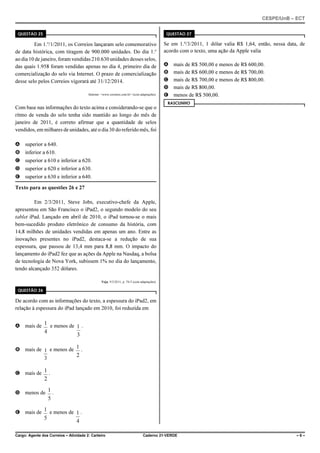 CESPE/UnB – ECT
Cargo: Agente dos Correios – Atividade 2: Carteiro Caderno 21-VERDE – 6 –
QUESTÃO 25
Em 1.o
/1/2011, os Correios lançaram selo comemorativo
de data histórica, com tiragem de 900.000 unidades. Do dia 1.o
ao dia 10 de janeiro, foram vendidas 210.630 unidades desses selos,
das quais 1.958 foram vendidas apenas no dia 4, primeiro dia de
comercialização do selo via Internet. O prazo de comercialização
desse selo pelos Correios vigorará até 31/12/2014.
Internet: <www.correios.com.br> (com adaptações).
Com base nas informações do texto acima e considerando-se que o
ritmo de venda do selo tenha sido mantido ao longo do mês de
janeiro de 2011, é correto afirmar que a quantidade de selos
vendidos, em milhares de unidades, até o dia 30 do referido mês, foi
A superior a 640.
B inferior a 610.
C superior a 610 e inferior a 620.
D superior a 620 e inferior a 630.
E superior a 630 e inferior a 640.
Texto para as questões 26 e 27
Em 2/3/2011, Steve Jobs, executivo-chefe da Apple,
apresentou em São Francisco o iPad2, o segundo modelo do seu
tablet iPad. Lançado em abril de 2010, o iPad tornou-se o mais
bem-sucedido produto eletrônico de consumo da história, com
14,8 milhões de unidades vendidas em apenas um ano. Entre as
inovações presentes no iPad2, destaca-se a redução de sua
espessura, que passou de 13,4 mm para 8,8 mm. O impacto do
lançamento do iPad2 fez que as ações da Apple na Nasdaq, a bolsa
de tecnologia de Nova York, subissem 1% no dia do lançamento,
tendo alcançado 352 dólares.
Veja, 9/3/2011, p. 74-5 (com adaptações).
QUESTÃO 26
De acordo com as informações do texto, a espessura do iPad2, em
relação à espessura do iPad lançado em 2010, foi reduzida em
A mais de e menos de .
4
1
3
1
B mais de e menos de .
3
1
2
1
C mais de .
2
1
D menos de .
5
1
E mais de e menos de .
5
1
4
1
QUESTÃO 27
Se em 1.º/3/2011, 1 dólar valia R$ 1,64, então, nessa data, de
acordo com o texto, uma ação da Apple valia
A mais de R$ 500,00 e menos de R$ 600,00.
B mais de R$ 600,00 e menos de R$ 700,00.
C mais de R$ 700,00 e menos de R$ 800,00.
D mais de R$ 800,00.
E menos de R$ 500,00.
RASCUNHO
 