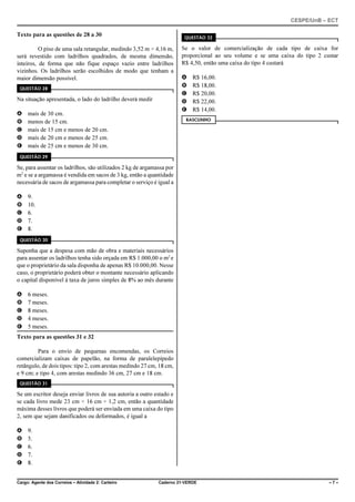 CESPE/UnB – ECT
Cargo: Agente dos Correios – Atividade 2: Carteiro Caderno 21-VERDE – 7 –
Texto para as questões de 28 a 30
O piso de uma sala retangular, medindo 3,52 m × 4,16 m,
será revestido com ladrilhos quadrados, de mesma dimensão,
inteiros, de forma que não fique espaço vazio entre ladrilhos
vizinhos. Os ladrilhos serão escolhidos de modo que tenham a
maior dimensão possível.
QUESTÃO 28
Na situação apresentada, o lado do ladrilho deverá medir
A mais de 30 cm.
B menos de 15 cm.
C mais de 15 cm e menos de 20 cm.
D mais de 20 cm e menos de 25 cm.
E mais de 25 cm e menos de 30 cm.
QUESTÃO 29
Se, para assentar os ladrilhos, são utilizados 2 kg de argamassa por
m2
e se a argamassa é vendida em sacos de 3 kg, então a quantidade
necessária de sacos de argamassa para completar o serviço é igual a
A 9.
B 10.
C 6.
D 7.
E 8.
QUESTÃO 30
Suponha que a despesa com mão de obra e materiais necessários
para assentar os ladrilhos tenha sido orçada em R$ 1.000,00 o m2
e
que o proprietário da sala disponha de apenas R$ 10.000,00. Nesse
caso, o proprietário poderá obter o montante necessário aplicando
o capital disponível à taxa de juros simples de 8% ao mês durante
A 6 meses.
B 7 meses.
C 8 meses.
D 4 meses.
E 5 meses.
Texto para as questões 31 e 32
Para o envio de pequenas encomendas, os Correios
comercializam caixas de papelão, na forma de paralelepípedo
retângulo, de dois tipos: tipo 2, com arestas medindo 27 cm, 18 cm,
e 9 cm; e tipo 4, com arestas medindo 36 cm, 27 cm e 18 cm.
QUESTÃO 31
Se um escritor deseja enviar livros de sua autoria a outro estado e
se cada livro mede 23 cm × 16 cm × 1,2 cm, então a quantidade
máxima desses livros que poderá ser enviada em uma caixa do tipo
2, sem que sejam danificados ou deformados, é igual a
A 9.
B 5.
C 6.
D 7.
E 8.
QUESTÃO 32
Se o valor de comercialização de cada tipo de caixa for
proporcional ao seu volume e se uma caixa do tipo 2 custar
R$ 4,50, então uma caixa do tipo 4 custará
A R$ 16,00.
B R$ 18,00.
C R$ 20,00.
D R$ 22,00.
E R$ 14,00.
RASCUNHO
 