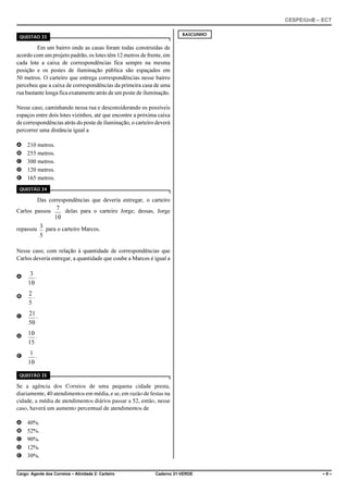 CESPE/UnB – ECT
Cargo: Agente dos Correios – Atividade 2: Carteiro Caderno 21-VERDE – 8 –
QUESTÃO 33
Em um bairro onde as casas foram todas construídas de
acordo com um projeto padrão, os lotes têm 12 metros de frente, em
cada lote a caixa de correspondências fica sempre na mesma
posição e os postes de iluminação pública são espaçados em
50 metros. O carteiro que entrega correspondências nesse bairro
percebeu que a caixa de correspondências da primeira casa de uma
rua bastante longa fica exatamente atrás de um poste de iluminação.
Nesse caso, caminhando nessa rua e desconsiderando os possíveis
espaços entre dois lotes vizinhos, até que encontre a próxima caixa
de correspondências atrás do poste de iluminação, o carteiro deverá
percorrer uma distância igual a
A 210 metros.
B 255 metros.
C 300 metros.
D 120 metros.
E 165 metros.
QUESTÃO 34
Das correspondências que deveria entregar, o carteiro
Carlos passou delas para o carteiro Jorge; dessas, Jorge7
10
repassou para o carteiro Marcos.3
5
Nesse caso, com relação à quantidade de correspondências que
Carlos deveria entregar, a quantidade que coube a Marcos é igual a
A .3
10
B .2
5
C .21
50
D .10
15
E .1
10
QUESTÃO 35
Se a agência dos Correios de uma pequena cidade presta,
diariamente, 40 atendimentos em média, e se, em razão de festas na
cidade, a média de atendimentos diários passar a 52, então, nesse
caso, haverá um aumento percentual de atendimentos de
A 40%.
B 52%.
C 90%.
D 12%.
E 30%.
RASCUNHO
 