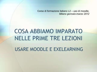 Corso di formazione italiano L2 – uso di moodle.
                           Milano gennaio-marzo 2012




COSA ABBIAMO IMPARATO
NELLE PRIME TRE LEZIONI
USARE MOODLE E EXELEARNING
 