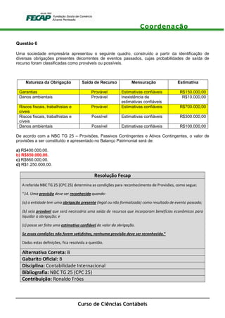 Coordenação
Curso de Ciências Contábeis
Questão 6
Uma sociedade empresária apresentou o seguinte quadro, construído a partir da identificação de
diversas obrigações presentes decorrentes de eventos passados, cujas probabilidades de saída de
recurso foram classificadas como prováveis ou possíveis.
Natureza da Obrigação Saída de Recurso Mensuração Estimativa
Garantias Provável Estimativas confiáveis R$150.000,00
Danos ambientais Provável Inexistência de
estimativas confiáveis
R$10.000,00
Riscos fiscais, trabalhistas e
cíveis
Provável Estimativas confiáveis R$700.000,00
Riscos fiscais, trabalhistas e
cíveis
Possível Estimativas confiáveis R$300.000,00
Danos ambientais Possível Estimativas confiáveis R$100.000,00
De acordo com a NBC TG 25 – Provisões, Passivos Contingentes e Ativos Contingentes, o valor de
provisões a ser constituído e apresentado no Balanço Patrimonial será de:
a) R$400.000,00.
b) R$850.000,00.
c) R$860.000,00.
d) R$1.250.000,00.
Resolução Fecap
A referida NBC TG 25 (CPC 25) determina as condições para reconhecimento de Provisões, como segue:
“14. Uma provisão deve ser reconhecida quando:
(a) a entidade tem uma obrigação presente (legal ou não formalizada) como resultado de evento passado;
(b) seja provável que será necessária uma saída de recursos que incorporam benefícios econômicos para
liquidar a obrigação; e
(c) possa ser feita uma estimativa confiável do valor da obrigação.
Se essas condições não forem satisfeitas, nenhuma provisão deve ser reconhecida.”
Dadas estas definições, fica resolvida a questão.
Alternativa Correta: B
Gabarito Oficial: B
Disciplina: Contabilidade Internacional
Bibliografia: NBC TG 25 (CPC 25)
Contribuição: Ronaldo Fróes
 