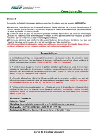 Coordenação
Curso de Ciências Contábeis
Questão 9
Em relação às Notas Explicativas e às Demonstrações Contábeis, assinale a opção INCORRETA.
a) A entidade deve divulgar nas notas explicativas as fontes principais da incerteza das estimativas à
data do balanço que tenham risco significativo de provocar modificação material nos valores contábeis
de ativos e passivos durante o próximo.
b) A entidade deve divulgar no resumo de políticas contábeis significativas as bases de mensuração
utilizadas na elaboração das demonstrações contábeis e outras políticas contábeis utilizadas que sejam
relevantes para a compreensão das demonstrações contábeis.
c) Informação adicional que não tenha sido apresentada nas demonstrações contábeis, mas que seja
relevante para sua compreensão, deve ser apresentada nas notas explicativas.
d) Políticas contábeis inadequadas podem ser retificadas por meio da divulgação das políticas
contábeis utilizadas ou por notas ou qualquer outra divulgação explicativa.
Resolução Fecap
a) A entidade deve divulgar nas notas explicativas as fontes principais da incerteza das estimativas à data
do balanço que tenham risco significativo de provocar modificação material nos valores contábeis de
ativos e passivos durante o próximo. (CORRETA: NBC TG 23 (CPC 23) – Estimativas)
b) A entidade deve divulgar no resumo de políticas contábeis significativas as bases de mensuração
utilizadas na elaboração das demonstrações contábeis e outras políticas contábeis utilizadas que sejam
relevantes para a compreensão das demonstrações contábeis. (CORRETA: caput das notas explicativas
NBT TG 26 (CPC 26), CVM 595/09 e CFC 1185/09)
c) Informação adicional que não tenha sido apresentada nas demonstrações contábeis, mas que seja
relevante para sua compreensão, deve ser apresentada nas notas explicativas. (CORRETA: caput letra c
das notas explicativas NBT TG 26 (CPC 26), CVM 595/09 e CFC 1185/09)
d) Políticas contábeis inadequadas podem ser retificadas por meio da divulgação das políticas contábeis
utilizadas ou por notas ou qualquer outra divulgação explicativa. (INCORRETA: Políticas Contábeis
inadequadas devem ser retificadas em Demonstrativos Contábeis e em Notas Explicativas, conforme
NBT TG 23 (CPC 23))
Alternativa Correta: D
Gabarito Oficial: D
Disciplina: Contabilidade Intermediária e Contabilidade Internacional
Bibliografia: NBC TG 26 (CPC 26) e NBC TG 23 (CPC 23)
Contribuição: Maurício Camilo, Edmauro Carlos e Ronaldo Fróes
 