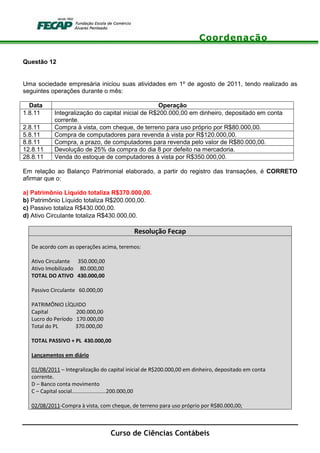 Coordenação
Curso de Ciências Contábeis
Questão 12
Uma sociedade empresária iniciou suas atividades em 1º de agosto de 2011, tendo realizado as
seguintes operações durante o mês:
Data Operação
1.8.11 Integralização do capital inicial de R$200.000,00 em dinheiro, depositado em conta
corrente.
2.8.11 Compra à vista, com cheque, de terreno para uso próprio por R$80.000,00.
5.8.11 Compra de computadores para revenda à vista por R$120.000,00.
8.8.11 Compra, a prazo, de computadores para revenda pelo valor de R$80.000,00.
12.8.11 Devolução de 25% da compra do dia 8 por defeito na mercadoria.
28.8.11 Venda do estoque de computadores à vista por R$350.000,00.
Em relação ao Balanço Patrimonial elaborado, a partir do registro das transações, é CORRETO
afirmar que o:
a) Patrimônio Líquido totaliza R$370.000,00.
b) Patrimônio Líquido totaliza R$200.000,00.
c) Passivo totaliza R$430.000,00.
d) Ativo Circulante totaliza R$430.000,00.
Resolução Fecap
De acordo com as operações acima, teremos:
Ativo Circulante 350.000,00
Ativo Imobilizado 80.000,00
TOTAL DO ATIVO 430.000,00
Passivo Circulante 60.000,00
PATRIMÔNIO LÍQUIDO
Capital 200.000,00
Lucro do Período 170.000,00
Total do PL 370.000,00
TOTAL PASSIVO + PL 430.000,00
Lançamentos em diário
01/08/2011 – Integralização do capital inicial de R$200.000,00 em dinheiro, depositado em conta
corrente.
D – Banco conta movimento
C – Capital social.......................200.000,00
02/08/2011-Compra à vista, com cheque, de terreno para uso próprio por R$80.000,00;
 