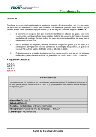 Coordenação
Curso de Ciências Contábeis
Questão 13
Com base em um contrato continuado de serviço de manutenção de aparelhos com o fornecimento
de peças incluso no mesmo contrato, sem distinção dos objetos de gasto no Setor Público, julgue
os itens abaixo como Verdadeiros (V) ou Falsos (F) e, em seguida, assinale a opção CORRETA.
I. O elemento de despesa tem por finalidade identificar os objetos de gasto, tais como
vencimentos e vantagens fixas, juros, diárias, material de consumo, serviços de terceiros
prestados sob qualquer forma e outros de que a administração pública se serve para a
consecução de seus fins.
II. Para a emissão do empenho, deve-se identificar o objeto do gasto, que, no caso, é a
prestação de serviços com base no contrato de manutenção de aparelhos, já que não é
possível no contrato fazer a distinção entre os objetos de gasto.
III. É desnecessária a emissão de dois empenhos, sendo emitido apenas um na Natureza
da Despesa, pois o fornecimento de peças está incluso e não altera o valor do contrato.
A sequência CORRETA é:
a) F, F, F.
b) F, F, V.
c) V, F, F.
d) V, V, V.
Resolução Fecap
Todas as assertivas são verdadeiras. No caso em tela o elemento econômico da despesa orçamentária é a
de Prestação de Serviços – PJ – classificação 3.3.90.39, já que no referido contrato não é possível distinguir
os objetos do gasto.
Alternativa Correta: D
Gabarito Oficial: D
Disciplina: Contabilidade e Orçamento Público
Bibliografia: Portaria STN 406, de 20/06/2011 - MCASP
Contribuição: Paulo Mariano
 