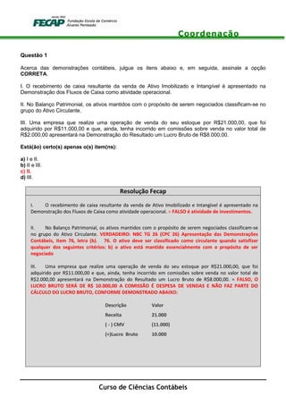 Coordenação
Curso de Ciências Contábeis
Questão 1
Acerca das demonstrações contábeis, julgue os itens abaixo e, em seguida, assinale a opção
CORRETA.
I. O recebimento de caixa resultante da venda de Ativo Imobilizado e Intangível é apresentado na
Demonstração dos Fluxos de Caixa como atividade operacional.
II. No Balanço Patrimonial, os ativos mantidos com o propósito de serem negociados classificam-se no
grupo do Ativo Circulante.
III. Uma empresa que realize uma operação de venda do seu estoque por R$21.000,00, que foi
adquirido por R$11.000,00 e que, ainda, tenha incorrido em comissões sobre venda no valor total de
R$2.000,00 apresentará na Demonstração do Resultado um Lucro Bruto de R$8.000,00.
Está(ão) certo(s) apenas o(s) item(ns):
a) I e II.
b) II e III.
c) II.
d) III.
Resolução Fecap
I. O recebimento de caixa resultante da venda de Ativo Imobilizado e Intangível é apresentado na
Demonstração dos Fluxos de Caixa como atividade operacional. = FALSO é atividade de investimentos.
II. No Balanço Patrimonial, os ativos mantidos com o propósito de serem negociados classificam-se
no grupo do Ativo Circulante. VERDADEIRO: NBC TG 26 (CPC 26) Apresentação das Demonstrações
Contábeis, item 76, letra (b). 76. O ativo deve ser classificado como circulante quando satisfizer
qualquer dos seguintes critérios: b) o ativo está mantido essencialmente com o propósito de ser
negociado
III. Uma empresa que realize uma operação de venda do seu estoque por R$21.000,00, que foi
adquirido por R$11.000,00 e que, ainda, tenha incorrido em comissões sobre venda no valor total de
R$2.000,00 apresentará na Demonstração do Resultado um Lucro Bruto de R$8.000,00. = FALSO, O
LUCRO BRUTO SERÁ DE R$ 10.000,00 A COMISSÃO É DESPESA DE VENDAS E NÃO FAZ PARTE DO
CÁLCULO DO LUCRO BRUTO, CONFORME DEMONSTRADO ABAIXO:
Descrição Valor
Receita 21.000
( - ) CMV (11.000)
(=)Lucro Bruto 10.000
 
