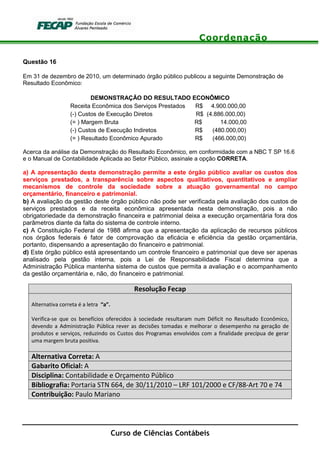 Coordenação
Curso de Ciências Contábeis
Questão 16
Em 31 de dezembro de 2010, um determinado órgão público publicou a seguinte Demonstração de
Resultado Econômico:
DEMONSTRAÇÃO DO RESULTADO ECONÔMICO
Receita Econômica dos Serviços Prestados R$ 4.900.000,00
(-) Custos de Execução Diretos R$ (4.886.000,00)
(= ) Margem Bruta R$ 14.000,00
(-) Custos de Execução Indiretos R$ (480.000,00)
(= ) Resultado Econômico Apurado R$ (466.000,00)
Acerca da análise da Demonstração do Resultado Econômico, em conformidade com a NBC T SP 16.6
e o Manual de Contabilidade Aplicada ao Setor Público, assinale a opção CORRETA.
a) A apresentação desta demonstração permite a este órgão público avaliar os custos dos
serviços prestados, a transparência sobre aspectos qualitativos, quantitativos e ampliar
mecanismos de controle da sociedade sobre a atuação governamental no campo
orçamentário, financeiro e patrimonial.
b) A avaliação da gestão deste órgão público não pode ser verificada pela avaliação dos custos de
serviços prestados e da receita econômica apresentada nesta demonstração, pois a não
obrigatoriedade da demonstração financeira e patrimonial deixa a execução orçamentária fora dos
parâmetros diante da falta do sistema de controle interno.
c) A Constituição Federal de 1988 afirma que a apresentação da aplicação de recursos públicos
nos órgãos federais é fator de comprovação da eficácia e eficiência da gestão orçamentária,
portanto, dispensando a apresentação do financeiro e patrimonial.
d) Este órgão público está apresentando um controle financeiro e patrimonial que deve ser apenas
analisado pela gestão interna, pois a Lei de Responsabilidade Fiscal determina que a
Administração Pública mantenha sistema de custos que permita a avaliação e o acompanhamento
da gestão orçamentária e, não, do financeiro e patrimonial.
Resolução Fecap
Alternativa correta é a letra “a”.
Verifica-se que os benefícios oferecidos à sociedade resultaram num Déficit no Resultado Econômico,
devendo a Administração Pública rever as decisões tomadas e melhorar o desempenho na geração de
produtos e serviços, reduzindo os Custos dos Programas envolvidos com a finalidade precípua de gerar
uma margem bruta positiva.
Alternativa Correta: A
Gabarito Oficial: A
Disciplina: Contabilidade e Orçamento Público
Bibliografia: Portaria STN 664, de 30/11/2010 – LRF 101/2000 e CF/88-Art 70 e 74
Contribuição: Paulo Mariano
 
