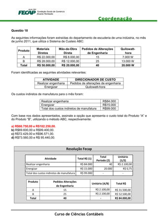 Coordenação
Curso de Ciências Contábeis
Questão 18
As seguintes informações foram extraídas do departamento de escuderia de uma indústria, no mês
de junho 2011, que utiliza o Sistema de Custeio ABC:
Produto
Materiais Mão-de-Obra Pedidos de Alterações Quilowatt-
Diretos Direta de Engenharia hora
A R$ 22.000,00 R$ 8.000,00 15 7.000 W
B R$ 28.000,00 R$ 12.000,00 25 13.000 W
Total R$ 50.000,00 R$ 20.000,00 40 20.000 W
Foram identificadas as seguintes atividades relevantes:
ATIVIDADE DIRECIONADOR DE CUSTO
Realizar engenharia Pedidos de alterações de engenharia
Energizar Quilowatt-hora
Os custos indiretos de manufatura para o mês foram:
Realizar engenharia R$84.000
Energizar R$15.000
Total dos custos indiretos de manufatura R$99.000
Com base nos dados apresentados, assinale a opção que apresenta o custo total do Produto “A” e
do Produto “B”, utilizando o método ABC, respectivamente:
a) R$66.750,00 e R$102.250,00.
b) R$69.600,00 e R$99.400,00.
c) R$72.429,00 e R$96.571,00.
d) R$73.560,00 e R$ 95.440,00.
Resolução Fecap
Atividade Total R$ (1)
Total
Período (2)
Unitário
(1/2)
Realizar engenharia R$ 84.000 40 R$ 2.100,00
Energizar R$ 15.000 20.000 R$ 0,75
Total dos custos indiretos de manufatura R$ 99.000 - -
Produto Pedidos Alterações
Unitário (A/B) Total R$
de Engenharia
A 15 R$ 2.100,00 R$ 31.500,00
B 25 R$ 2.100,00 R$ 52.500,00
Total 40 - R$ 84.000,00
 