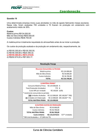 Coordenação
Curso de Ciências Contábeis
Questão 19
Uma determinada empresa iniciou suas atividades no mês de agosto fabricando mesas escolares.
Nesse mês, foram acabadas 700 unidades e 75 ficaram na produção em andamento com
acabamento médio de 36%.
Custos:
Matéria-prima R$124.000,00
Mão de Obra Direta R$50.000,00
Custos Indiretos R$36.700,00
A matéria-prima é totalmente requisitada do almoxarifado antes de se iniciar a produção.
Os custos da produção acabada e da produção em andamento são, respectivamente, de:
a) R$105.350,00 e R$105.350,00.
b) R$190.309,68 e R$20.390,32.
c) R$195.480,06 e R$15.219,94.
d) R$202.874,83 e R$7.825,17.
Resolução Fecap
Recursos Consumidos no Período
Matéria-prima R$ 124.000,00
Mão de Obra Direta R$ 50.000,00
Custos Indiretos R$ 36.700,00
TOTAL R$ 210.700,00
1) MATÉRIA PRIMA*
Consumo Matéria Prima R$ 124.000,00 A
Total Produzido (Unidades) 775 B
Custo MP por Unidade R$ 160,00 (A/B)
* totalmente consumida no período
700 Unidades Acabadas R$ 112.000,00 (R$ 160,00 * 700)
75 Unidades em Elaboração R$ 12.000,00 (R$ 160,00 * 75)
TOTAL MATÉRIA PRIMA R$ 124.000,00
2) OUTROS CUSTOS DE PRODUÇÃO
Mão de Obra Direta R$ 50.000,00
Custos Indiretos R$ 36.700,00
TOTAL MATÉRIA PRIMA R$ 86.700,00
Custo Unitário R$ 119,2572215 727* Unidades
*700 Unid Acabadas + 27 (36% de 75)
 