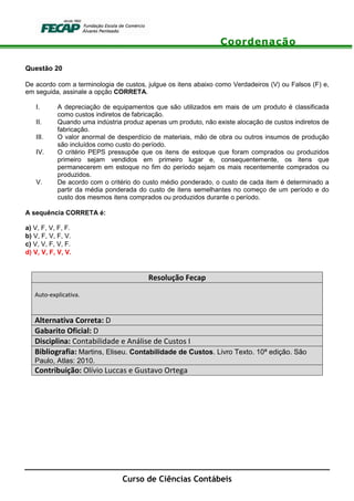Coordenação
Curso de Ciências Contábeis
Questão 20
De acordo com a terminologia de custos, julgue os itens abaixo como Verdadeiros (V) ou Falsos (F) e,
em seguida, assinale a opção CORRETA.
I. A depreciação de equipamentos que são utilizados em mais de um produto é classificada
como custos indiretos de fabricação.
II. Quando uma indústria produz apenas um produto, não existe alocação de custos indiretos de
fabricação.
III. O valor anormal de desperdício de materiais, mão de obra ou outros insumos de produção
são incluídos como custo do período.
IV. O critério PEPS pressupõe que os itens de estoque que foram comprados ou produzidos
primeiro sejam vendidos em primeiro lugar e, consequentemente, os itens que
permanecerem em estoque no fim do período sejam os mais recentemente comprados ou
produzidos.
V. De acordo com o critério do custo médio ponderado, o custo de cada item é determinado a
partir da média ponderada do custo de itens semelhantes no começo de um período e do
custo dos mesmos itens comprados ou produzidos durante o período.
A sequência CORRETA é:
a) V, F, V, F, F.
b) V, F, V, F, V.
c) V, V, F, V, F.
d) V, V, F, V, V.
Resolução Fecap
Auto-explicativa.
Alternativa Correta: D
Gabarito Oficial: D
Disciplina: Contabilidade e Análise de Custos I
Bibliografia: Martins, Eliseu. Contabilidade de Custos. Livro Texto. 10ª edição. São
Paulo, Atlas: 2010.
Contribuição: Olívio Luccas e Gustavo Ortega
 