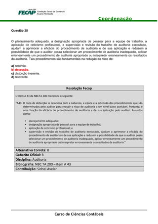Coordenação
Curso de Ciências Contábeis
Questão 25
O planejamento adequado, a designação apropriada de pessoal para a equipe de trabalho, a
aplicação de ceticismo profissional, a supervisão e revisão do trabalho de auditoria executado,
ajudam a aprimorar a eficácia do procedimento de auditoria e de sua aplicação e reduzem a
possibilidade de que o auditor possa selecionar um procedimento de auditoria inadequado, aplicar
erroneamente um procedimento de auditoria apropriado ou interpretar erroneamente os resultados
da auditoria. Tais procedimentos são fundamentais na redução do risco de:
a) controle.
b) detecção.
c) distorção inerente.
d) relevante.
Resolução Fecap
O item A 43 da NBCTA 200 menciona o seguinte:
“A43. O risco de detecção se relaciona com a natureza, a época e a extensão dos procedimentos que são
determinados pelo auditor para reduzir o risco de auditoria a um nível baixo aceitável. Portanto, é
uma função da eficácia do procedimento de auditoria e de sua aplicação pelo auditor. Assuntos
como:
• planejamento adequado;
• designação apropriada de pessoal para a equipe de trabalho;
• aplicação de ceticismo profissional; e
• supervisão e revisão do trabalho de auditoria executado, ajudam a aprimorar a eficácia do
procedimento de auditoria e de sua aplicação e reduzem a possibilidade de que o auditor possa
selecionar um procedimento de auditoria inadequado, aplicar erroneamente um procedimento
de auditoria apropriado ou interpretar erroneamente os resultados da auditoria.”
Alternativa Correta: B
Gabarito Oficial: B
Disciplina: Auditoria
Bibliografia: NBC TA 200 – item A 43
Contribuição: Sidnei Avelar
 
