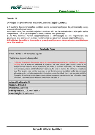 Coordenação
Curso de Ciências Contábeis
Questão 26
Em relação aos procedimentos de auditoria, assinale a opção CORRETA.
a) A auditoria das demonstrações contábeis exime as responsabilidades da administração ou dos
responsáveis pela governança.
b) As demonstrações contábeis sujeitas à auditoria são as da entidade elaboradas pelo auditor
independente, com supervisão geral dos responsáveis pela governança.
c) As NBC Técnicas impõem responsabilidades à administração ou aos responsáveis pela
governança e se sobrepõem às leis e regulamentos que governam as suas responsabilidades.
d) O objetivo da auditoria é aumentar o grau de confiança nas demonstrações contábeis por
parte dos usuários.
Resolução Fecap
O item 3 da NBC TA 200 menciona o seguinte:
“Auditoria de demonstrações contábeis
3. O objetivo da auditoria é aumentar o grau de confiança nas demonstrações contábeis por parte dos
usuários. Isso é alcançado mediante a expressão de uma opinião pelo auditor sobre se as
demonstrações contábeis foram elaboradas, em todos os aspectos relevantes, em conformidade
com uma estrutura de relatório financeiro aplicável. No caso da maioria das estruturas conceituais
para fins gerais, essa opinião expressa se as demonstrações contábeis estão apresentadas
adequadamente, em todos os aspectos relevantes, em conformidade com a estrutura de relatório
financeiro. A auditoria conduzida em conformidade com as normas de auditoria e exigências éticas
relevantes capacita o auditor a formar essa opinião (ver item A1).”
Alternativa Correta: D
Gabarito Oficial: D
Disciplina: Auditoria
Bibliografia: NBC TA 200 – item 3
Contribuição: Sidnei Avelar
 