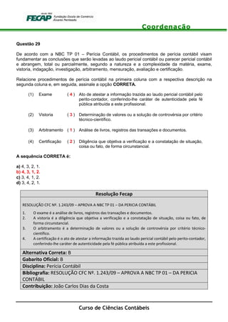Coordenação
Curso de Ciências Contábeis
Questão 29
De acordo com a NBC TP 01 – Perícia Contábil, os procedimentos de perícia contábil visam
fundamentar as conclusões que serão levadas ao laudo pericial contábil ou parecer pericial contábil
e abrangem, total ou parcialmente, segundo a natureza e a complexidade da matéria, exame,
vistoria, indagação, investigação, arbitramento, mensuração, avaliação e certificação.
Relacione procedimentos de perícia contábil na primeira coluna com a respectiva descrição na
segunda coluna e, em seguida, assinale a opção CORRETA.
(1) Exame ( 4 ) Ato de atestar a informação trazida ao laudo pericial contábil pelo
perito-contador, conferindo-lhe caráter de autenticidade pela fé
pública atribuída a este profissional.
(2) Vistoria ( 3 ) Determinação de valores ou a solução de controvérsia por critério
técnico-científico.
(3) Arbitramento ( 1 ) Análise de livros, registros das transações e documentos.
(4) Certificação ( 2 ) Diligência que objetiva a verificação e a constatação de situação,
coisa ou fato, de forma circunstancial.
A sequência CORRETA é:
a) 4, 3, 2, 1.
b) 4, 3, 1, 2.
c) 3, 4, 1, 2.
d) 3, 4, 2, 1.
Resolução Fecap
RESOLUÇÃO CFC Nº. 1.243/09 – APROVA A NBC TP 01 – DA PERICIA CONTÁBIL
1. O exame é a análise de livros, registros das transações e documentos.
2. A vistoria é a diligência que objetiva a verificação e a constatação de situação, coisa ou fato, de
forma circunstancial.
3. O arbitramento é a determinação de valores ou a solução de controvérsia por critério técnico-
científico.
4. A certificação é o ato de atestar a informação trazida ao laudo pericial contábil pelo perito-contador,
conferindo-lhe caráter de autenticidade pela fé pública atribuída a este profissional.
Alternativa Correta: B
Gabarito Oficial: B
Disciplina: Perícia Contábil
Bibliografia: RESOLUÇÃO CFC Nº. 1.243/09 – APROVA A NBC TP 01 – DA PERICIA
CONTÁBIL
Contribuição: João Carlos Dias da Costa
 