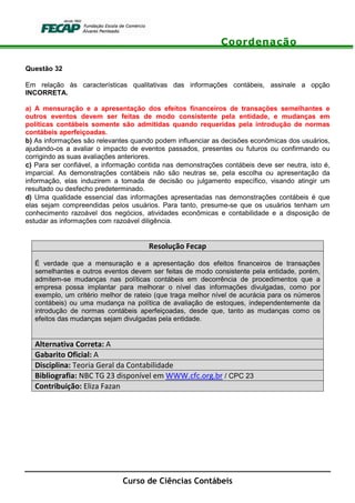 Coordenação
Curso de Ciências Contábeis
Questão 32
Em relação às características qualitativas das informações contábeis, assinale a opção
INCORRETA.
a) A mensuração e a apresentação dos efeitos financeiros de transações semelhantes e
outros eventos devem ser feitas de modo consistente pela entidade, e mudanças em
políticas contábeis somente são admitidas quando requeridas pela introdução de normas
contábeis aperfeiçoadas.
b) As informações são relevantes quando podem influenciar as decisões econômicas dos usuários,
ajudando-os a avaliar o impacto de eventos passados, presentes ou futuros ou confirmando ou
corrigindo as suas avaliações anteriores.
c) Para ser confiável, a informação contida nas demonstrações contábeis deve ser neutra, isto é,
imparcial. As demonstrações contábeis não são neutras se, pela escolha ou apresentação da
informação, elas induzirem a tomada de decisão ou julgamento específico, visando atingir um
resultado ou desfecho predeterminado.
d) Uma qualidade essencial das informações apresentadas nas demonstrações contábeis é que
elas sejam compreendidas pelos usuários. Para tanto, presume-se que os usuários tenham um
conhecimento razoável dos negócios, atividades econômicas e contabilidade e a disposição de
estudar as informações com razoável diligência.
Resolução Fecap
É verdade que a mensuração e a apresentação dos efeitos financeiros de transações
semelhantes e outros eventos devem ser feitas de modo consistente pela entidade, porém,
admitem-se mudanças nas políticas contábeis em decorrência de procedimentos que a
empresa possa implantar para melhorar o nível das informações divulgadas, como por
exemplo, um critério melhor de rateio (que traga melhor nível de acurácia para os números
contábeis) ou uma mudança na política de avaliação de estoques, independentemente da
introdução de normas contábeis aperfeiçoadas, desde que, tanto as mudanças como os
efeitos das mudanças sejam divulgadas pela entidade.
Alternativa Correta: A
Gabarito Oficial: A
Disciplina: Teoria Geral da Contabilidade
Bibliografia: NBC TG 23 disponível em WWW.cfc.org.br / CPC 23
Contribuição: Eliza Fazan
 