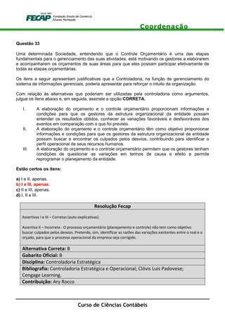 Coordenação
Curso de Ciências Contábeis
Questão 33
Uma determinada Sociedade, entendendo que o Controle Orçamentário é uma das etapas
fundamentais para o gerenciamento das suas atividades, está motivando os gestores a elaborarem
e acompanharem os orçamentos de suas áreas para que eles possam participar efetivamente de
todas as etapas orçamentárias.
Os itens a seguir apresentam justificativas que a Controladoria, na função de gerenciamento do
sistema de informações gerenciais, poderia apresentar para reforçar o intuito da organização.
Com relação às alternativas que poderiam ser utilizadas pela controladoria como argumentos,
julgue os itens abaixo e, em seguida, assinale a opção CORRETA.
I. A elaboração do orçamento e o controle orçamentário proporcionam informações e
condições para que os gestores da estrutura organizacional da entidade possam
entender os resultados obtidos, conhecer as variações favoráveis e desfavoráveis dos
eventos em comparação com o que foi previsto.
II. A elaboração do orçamento e o controle orçamentário têm como objetivo proporcionar
informações e condições para que os gestores da estrutura organizacional da entidade
possam buscar e encontrar os culpados pelos desvios, contribuindo para identificar o
perfil operacional de seus recursos humanos.
III. A elaboração do orçamento e o controle orçamentário permitem que os gestores tenham
condições de questionar as variações em termos de causa e efeito e permite
reprogramar o planejamento da entidade.
Estão certos os itens:
a) I e II, apenas.
b) I e III, apenas.
c) II e III, apenas.
d) I, II e III.
Resolução Fecap
Assertivas I e III – Corretas (auto-explicativas)
Assertiva II – Incorreta - O processo orçamentário (planejamento e controle) não tem como objetivo
buscar culpados pelos desvios. Pretende, sim, identificar as razões das variações existentes entre o real e o
orçado, para que o processo operacional da empresa seja corrigido.
Alternativa Correta: B
Gabarito Oficial: B
Disciplina: Controladoria Estratégica
Bibliografia: Controladoria Estratégica e Operacional; Clóvis Luis Padovese;
Cengage Learning.
Contribuição: Ary Rocco
 