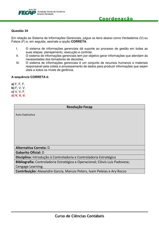 Coordenação
Curso de Ciências Contábeis
Questão 34
Em relação ao Sistema de Informações Gerenciais, julgue os itens abaixo como Verdadeiros (V) ou
Falsos (F) e, em seguida, assinale a opção CORRETA.
I. O sistema de informações gerenciais dá suporte ao processo de gestão em todas as
suas etapas: planejamento, execução e controle.
II. O sistema de informações gerenciais tem por objetivo gerar informações que atendam às
necessidades dos tomadores de decisões.
III. O sistema de informações gerenciais é um conjunto de recursos humanos e materiais
responsável pela coleta e processamento de dados para produzir informações que sejam
úteis a todos os níveis de gerência.
A sequência CORRETA é:
a) F, F, F.
b) F, V, V.
c) V, V, F.
d) V, V, V.
Resolução Fecap
Auto-Explicativa
Alternativa Correta: D
Gabarito Oficial: D
Disciplina: Introdução à Controladoria e Controladoria Estratégica
Bibliografia: Controladoria Estratégica e Operacional; Clóvis Luis Padovese;
Cengage Learning.
Contribuição: Alexandre Garcia, Marcos Peters, Ivam Peleias e Ary Rocco
 